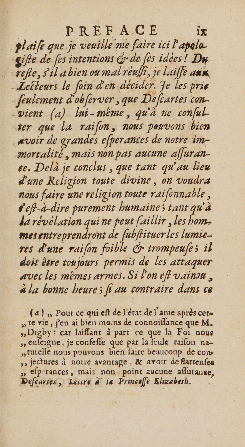 | PREPOACE : plaife que. je veuille me faire ici l'apale. gife de fes intentions Gr de [es idées! Da refte, s’il a bien ou mal réufr, je laiffe ann -Zctleurs le foin d'en décider. Je les prie - feulement d'obferver , que Defiartes con. vient (a) lui-même, qu'à ne conful- “ser que la raifon, nous pouvons bien avoir de grandes efperances de notre im- mortalité, mais non pas aucune affuran- ce. Delà je conclus , que tant qu'au lieu d'une Religion toute divine, on voudra mous faire une religion toute raifonnable , é'efi-a-dire purement humaines tant qu'à da révélation qui ne peut faillir , les bom. mesentreprendront de fubflituer les lumie- res d'une raifon foible € trompeufes il doit être toujours permis de les attaquer avec les mêmes armes. Si l'on eff vaina , à la bonne heure; ft au contraire dans ce (a) ,, Pour ce qni eft de l'état de l'ame après cet= » te vie, j'en ai bien moins de connoiflance que M. Deby: car laiffant à part ce que la Foi nous » enfeigne, je confefle que par la feule raifon na- nturelle nous pouvons bien faire beaucoup de cons »» jectures à notre avantage, &amp; ayoir de flattenfes » €fp-rances, mais non: point aucune aflurance, Defcartes, Léssre à! la Princeffe Elizaberh.