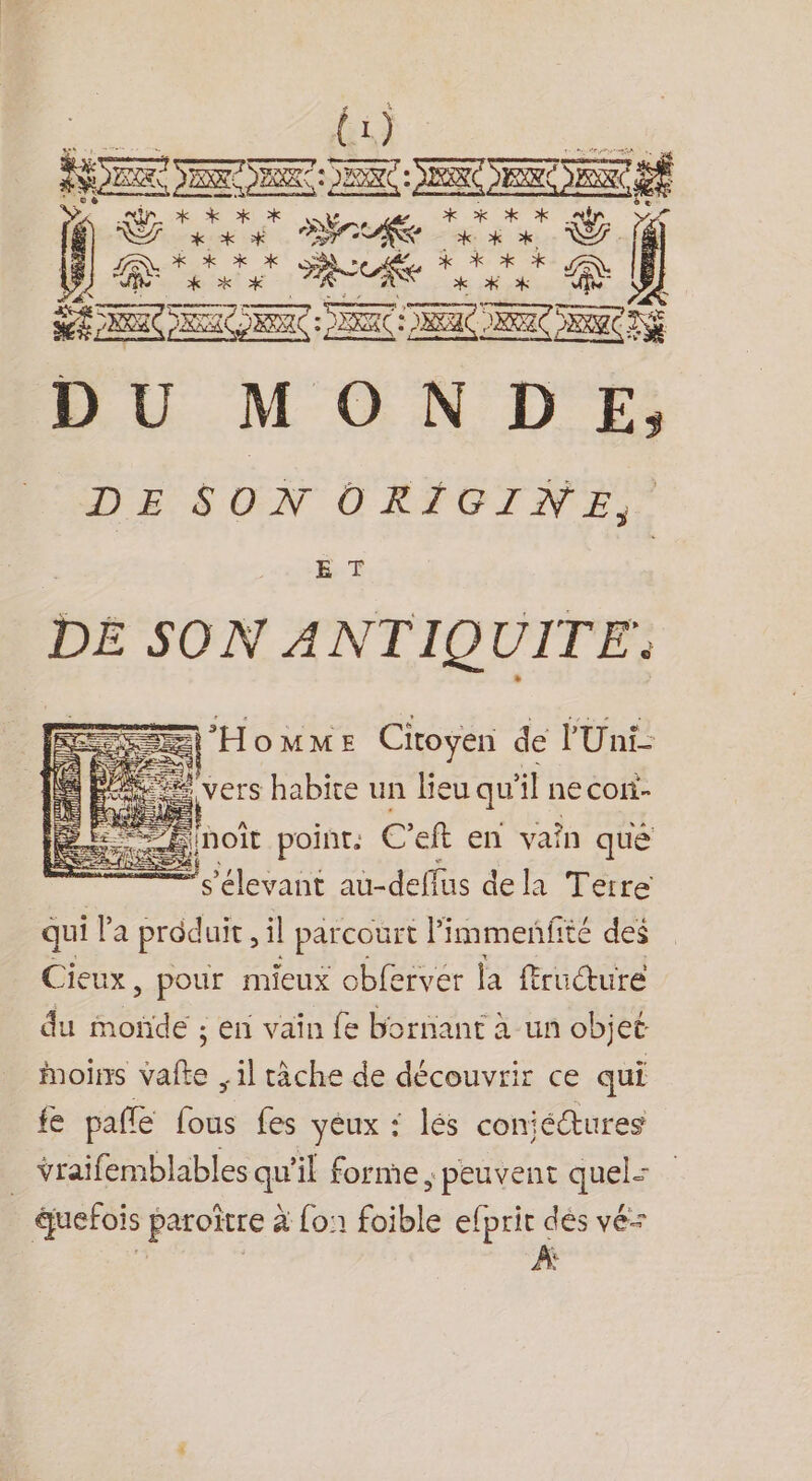 {1) RSR NE DA Qtà ARE * re EE UT f NZ de + rer PT Re LT Et RUE nr DU MONDE, DESCGN OCRIOINE,. E. T DE SON ANTIQUITE: pe “ Hommes Citoyen de l'Uni- ere vers SR un Le: qu il ne Coli- me à SE} &lt;&lt; s’élevant def dela Terre qui la produit, il parcourt l’immenfité des Cieux, pour mieux obferver la fructuré du oïde ; en vaïîn fe bornant à un objet Moins vafte , il tâche de découvrir ce . fe pale fous fes yeux : lés coniéctures vraifemblables qu'il forme , peuvent quel: guefois paroïtre à fo foible efprit dés vé= | | | À