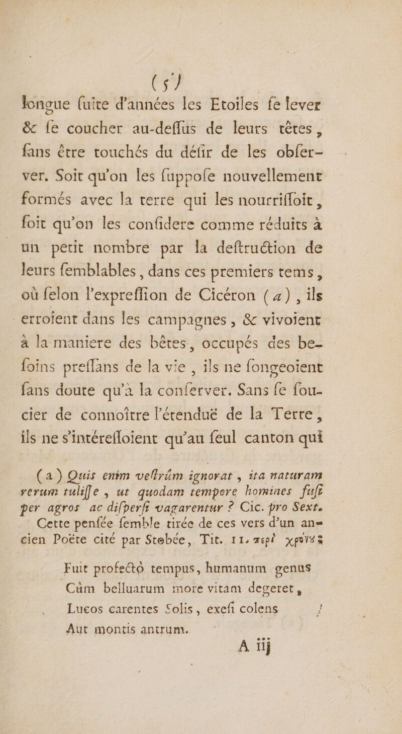 (s/ longue (uite d'années les Etoiles fe lever &amp; fe coucher au-deflus de leurs têtes, fans être touchés du défir de les obfer- ver, Soit qu'on Îles fuppole nouvellement formés avec la terre qui les nourrifloit , foit qu'on les confidere comme réduits à un petit nombre par la deftruction de leurs femblables, dans ces premiers tems, où felon l'expreffion de Cicéron (4), ils _erroient dans les campagnes , &amp; vivoient à la maniere des bêtes, occupés des be- foins preffans de la vie , ils ne fongeoient fans doute qu'a la conferver. Sans fe fou- cier de connoître l’étenduë de la Terre, ils ne s’'intérefloient qu’au feul canton qui (a) Quis enim vellräm ignorat , ita naturam rerum tulife , ut quodam tempore homines fuf per agros ac difperfi vagarentur © Cic. pro Sext. Cette penfée femble tirée de ces vers d’un ans cien Poëte cité par Stebée, Tit. 11: spi xpovsà Fuit profecto tempus, humanum genus Cm belluarum more vitam deveret, Lueos carentes Solis, exefi colens Aut montis antrum. LE 22 A 11}