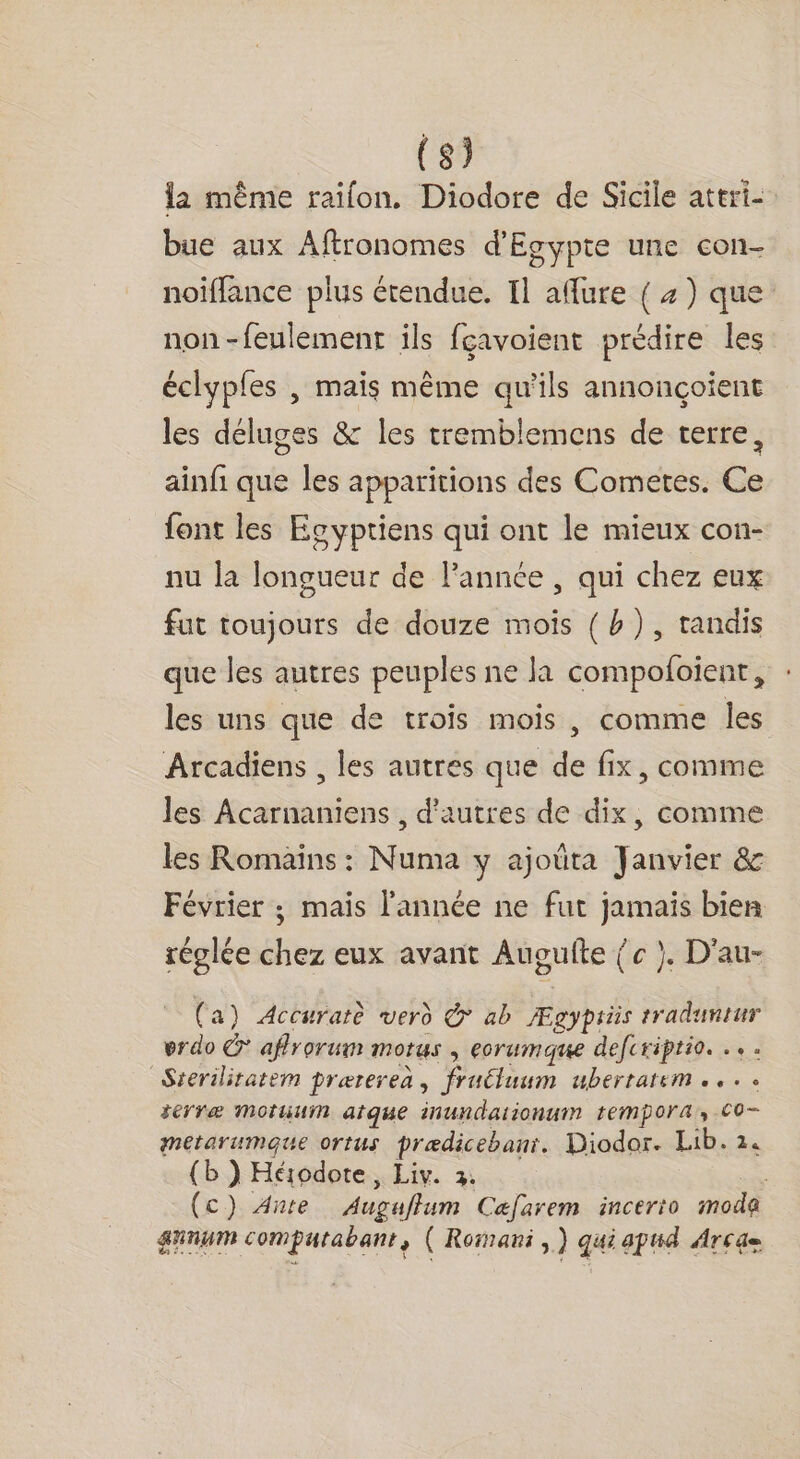 la même raïlon. Diodore de Sicile attri- bue aux Aftronomes d'Egypte une con- noiffance plus étendue. Il afflure { 4) que non-feulemenr ils fçavoient prédire les éclyples | mais même qu'ils annonçoient les déluges &amp; les tremblemens de terre, ainfi que les apparitions des Cometes. Ce font les Ecyptiens qui ont le mieux con- nu la longueur de l’année , qui chez eux fut toujours de douze mois { b), tandis que les autres peuples ne la compofoient, : les uns que de trois mois , comme les Arcadiens , les autres que de fix, comme les Acarnaniens , d’autres de dix, comme les Romains : Numa y ajoëta Janvier &amp; Février ; mais l'année ne fut jamais bien réglée chez eux avant Augufte { c }. D'au- (a) Accuratè vero &amp; ab Ægypriis traduntur erdo C* affrorum motus , eocrumque defcriptio. ... Sterilitatem prærereà, fruéluum ubertatem .... terræ MotuuM atque inundationuim tempora, Co- meétarumaque ortus prædicebani. Diodor. Lib. 14 (b ) Hérodote, Liv. 2. (c) Ante Auguflum Cafarem incerto moda gunwm compurabant, ( Romani,) qui apud Arcge