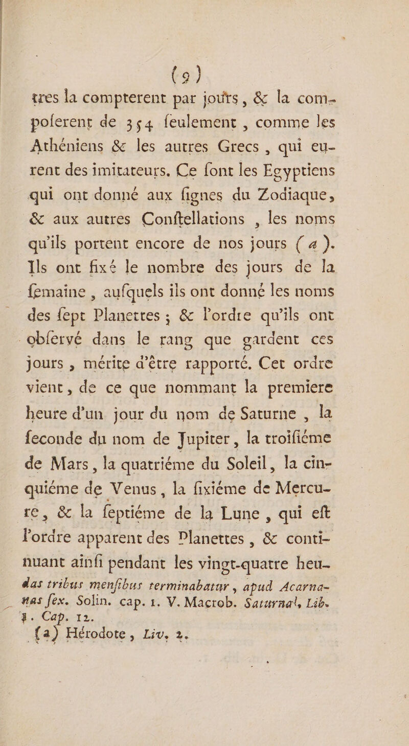 tres la compterent par jours, &amp; la com. poferent de 3,4 feulement , comme les Athéniens &amp; les autres Grecs , qui eu- rent des imitateurs. Ce font les Egyptiens qui ont donné aux fignes du Zodiaque, &amp; aux autres Conftellations , les noms qu'ils portent encore de nos jours ( 4 ). Ils ont fixé le nombre des jours de la femaine , aufquels ils ont donné les noms des {pt Planetres ; &amp; l'ordre qu'ils ont obfervé dans le rang que gardent ces jours , mérite d’être rapporté. Cet ordre vient, de ce que nommant la premiere heure d’un jour du nom de Saturne , la feconde du nom de Jupiter, la troifiéme de Mars, la quatriéme du Soleil, la cin- quiéme de Venus, la fixiéme de Mercu- re, &amp; la feptiéme de la Lune , qui eft lordre apparent des Planettes , &amp; conti- nuant afnfi pendant les vingt-quatre heu- das tribus menfibus terminabatar , apud Acarne- #as fex. Solin. cap. 1. V. Macrob. Sarurnal, Lib. . 4. Cap. 12. (a) Hérodote, Liv, 2.