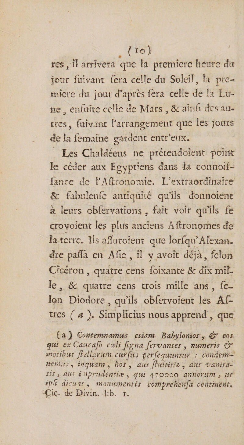 tre) res il arrivera que la premiere heure du jour fuivant fera celle du Soleil, la pre- miere du jour d’après fera celle de la Eu- 1e, enfuite celle de Mars, &amp; ainfñ des au. tres, fuivant l’arrangement que les jours de la femaïne gardent entr'eux. | . Les Chaldéens ne prétendoient point le céder aux Egyptiens dans la connoif- fince de PAffronomie. L’extraordinaire _&amp; fabuleufe antiquité qu'ils donnoient à leurs cbfervations , fait voir qu'ils fe croyoient les plus anciens Aftronomes de faterre. Ils affuroïent que lorfqu’Alexan. dre paffa en Afie , il y avoit déjà, felon Cicéron , quatre cens foixante &amp; dix mil. le, &amp; quatre cens trois mille ans, fe- lon Diodore, qu'ils obfervoient les Af- tres ( 4 ). Simplicius nous apprend , que (a) Contemnamus etiam Babylonios, &amp; ecs qui ex Caucafo cœli figna fervantes |, numeris &amp; motibus flellarum curfus per[equuntur : condem- ueniss, inquam, hos, aut flulritie , ant vanira- t25 , aut à nprudentiæ &gt; 4U2 470000 GRNOTUM » UT SE Spa ; ; - ‘s ES ip dicarr, monumentis comprehen(a conrinenr. Cic. de Divin. lib. 1.