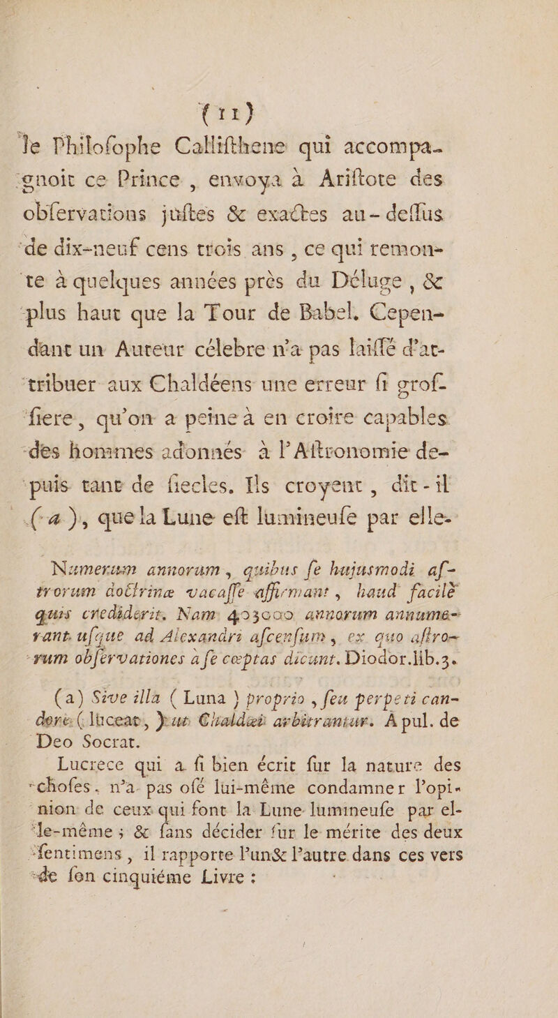 tir) Te Philofophe Callifthene qui accompa ‘gnoit ce Prince , envoya à Ariftote des obfervations juites &amp; exactes au- deffus ‘de dix-neuf cens trois ans , ce qui remons te à quelques années près du Déluge, &amp; ‘plus haut que la Tour de Babel, Cepen- dant un Aureur célebre n'a pas laïffé d’ac- tribuer aux Chaldéens une erreur ft grof- fiere, qu'on à peine à en croire capables -des hommes adonnés à lAftronomie de- ‘puis tant de fiecles. Ils croyent, dit-il Nameruwm annorum, quibus {e hujasmodi af- trorum doirinæ vacafle affirmant, haud' facilè quis credidéris, Nam: 453000 annorum annume= rant ufque ad Alexandrsi afcenfum , ex quo afro -yrum obférvariones à fe cœptas dicunt. Diodor.Hb.3. (a) Sive illa ( Luna } proprio , feu perperi can- done: (lhcear, Jus Chaldeÿ arbirrantur. À pul. de Deo Socrat. Lucrece qui à fi bien écrit fur la nature des -chofes. n’a pas ofé lui-même condamner lopi- nion de ceux qui font la Lune lumineufe par el- ‘Je-même ; &amp; fans décider fur le mérite des deux -de fon cinquiéme Livre :