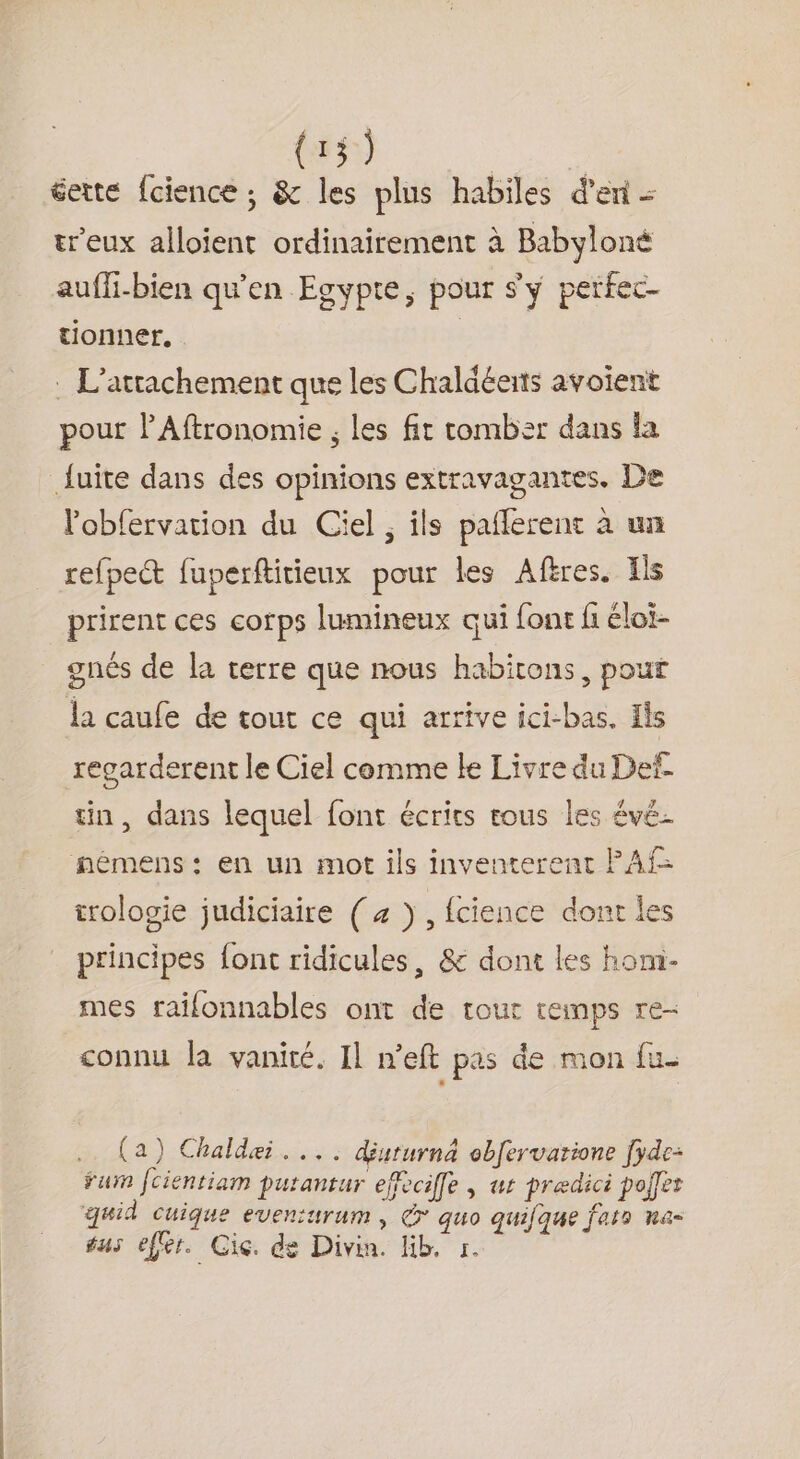 (135) Fos gette fcience ; &amp; les plus habiles d'en = treux alloient ordinairement à Babyloné auffi-bien qu'en Egypte, pour s'y perfec- tionner. . L'attachement que les Chaldéerts avoient pour PAftronomie ; les fit comber dans la l’'obfervation du Ciel ; ils pañlerent à un refpect fuperftitieux pour les Afres. Ils prirent ces corps lumineux qui font fi éloi- gnés de la terre que nous habitons, pour la caufe de tout ce qui arrive ici-bas, Ils regarderent le Ciel comme le Livre du Def. tin, dans lequel font écrits tous les évé- némens: en un mot ils inventerent PAf= trologie judiciaire (4 >, {cience dont les principes font ridicules, &amp; dont les hom- mes raïlonnables ont de tout temps re- connu la vanité. Il n’eft pas de mon {u (a) Chaldei.... déururnä obfervatione [yde- fur [cientiam Putantur efeciffe , ur prædici poifer quid cuique eveniurum , @* quo quifque fat» na- sus effer. Ci. de Divin. lib. 1.