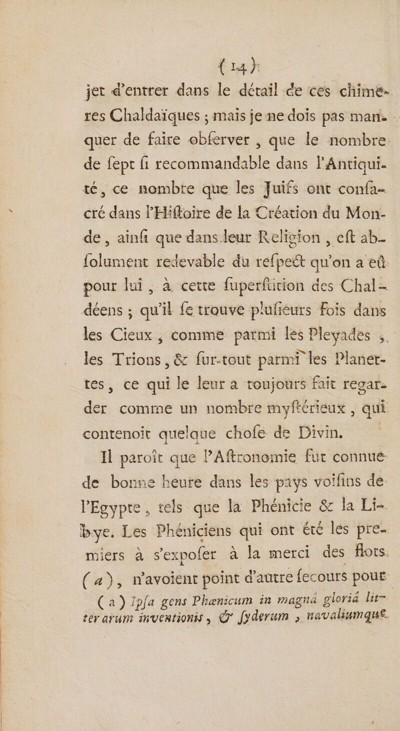 {14} jet d'entrer dans le détail de ces chime- res Chaldaïques ; mais je ne dois pas man. quer de faire obferver , que le nombre: de fept fi recommandable dans l'Antiqui. té, ce nombre que les Juifs ont confa… cré dans l'Hiftoire de la Création du Mon- de , ain que dans.leur Religion , eft ab_ {olument redevable du refpeét qu’on a eû. pour lui, à cette fuperfüition des Chal- déens ; qu'il fe trouve plufiéurs Fois dans les Cieux , comme parmi les Pleyades ;. les Trions, &amp; fur-tout parmT les Planer- tes, ce qui le leur a toujours fait regar- der comme un nombre myftérieux , qui contenoit quelaue chofe de Divin. I paroïit que PAftronomie fut connue de bonne heure dans les pays voifins de. PEgypte, tels que la Phénicie &amp; la Li bye. Les Phéniciens qui ont été les pre. miers à s'expofer à la merci des Aots. (a), navoient point d'autre fecours pout (a) ïpfa gens Phænicum in magna gloriä lit- ter arunr inventionis , @° Jyderum , navaliumque.