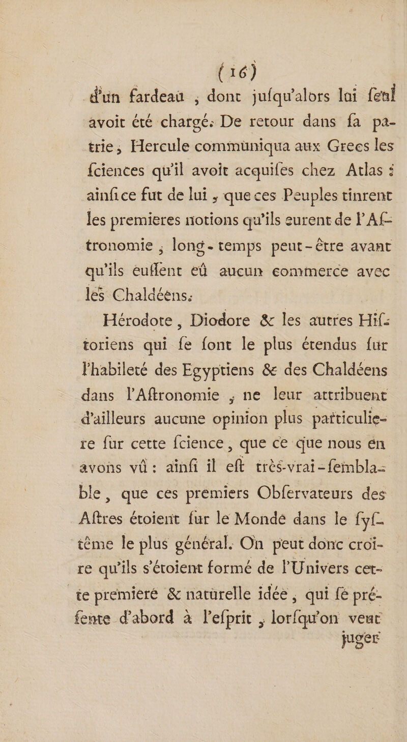 dun fardeau ; dont jufqu'alors lai fenl avoit été chargé: De retour dans fa pa- trie, Hercule commuüniqua aux Grecs les fciences qu'il avoit acquiles chez Atlas : ainfice fut de lui ,; que ces Peuples tinrent les premieres notions qu’ils surent de l’Af- tronomie ; long. temps peut-être avant qu'ils euflenr eû aucun ecommerce avec les Chaldéens. Hérodote , Diodore &amp; les autres Hi: toriens qui fe font le plus étendus fur l'habileté des Egyptiens &amp; des Chaldéens dans l’Affronomie ; ne leur attribuent d'ailleurs aucune opinion plus patticulie- re fur cette fcience , que ce Que nous én avons vû: aïnfi il eft crès-vrai-feinbla- ble, que ces premiers Obfervateurs des Aftres étoient fur lé Monde dans le fyf- tème le plus général. On peut donc croi- re qu'ils s'étoient formé de l'Univers cet- te premieré &amp; natürelle idéè ; qui fé pré- fente d’abord à l’efprit ; lorfqu'on veut juger