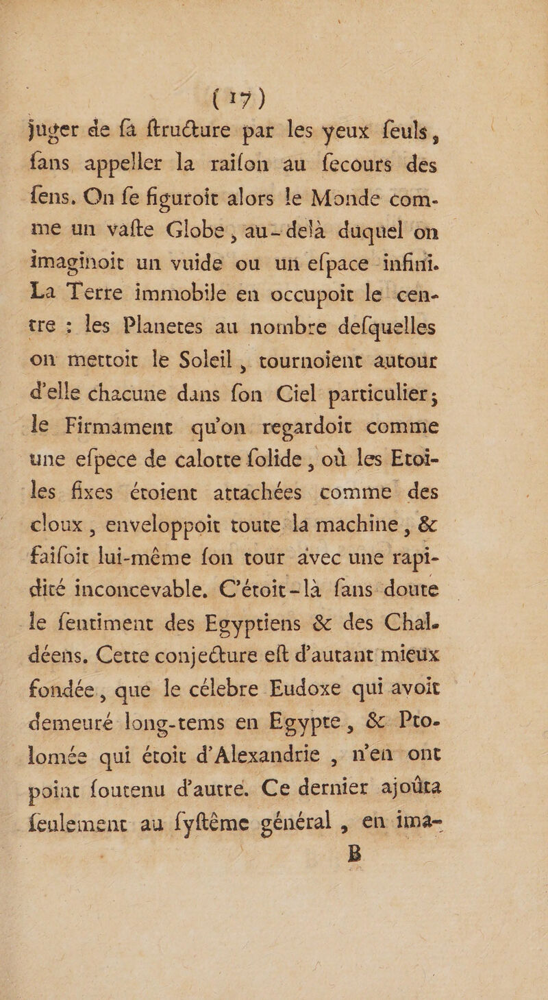 (19) juger de {à ftructure par les yeux feuls, fans appeller la raifon au fecours des {ens, On fe figuroit alors le Monde com- me un vafte Globe, au-delà duquel on imaginoit un vuide ou un efpace infini. La Terre immobile en occupoit le cen- tre : les Planetes au nombre defquelles on mettoir le Soleil, tournoïient autour d'elle chacune dans fon Ciel particulier; le Firmament qu'on regardoit comme une efpece de calotte folide , où les Etoi- les fixes éroient attachées comme des cloux , enveloppoit toute la machine, &amp; faïloit lui-même fon tour avec une rapi- dité inconcevable, C’étoir-làa fans doute le fentiment des Esyptiens &amp; des Chal. déens. Cette conjecture elt d'autant mieux fondée, que le célebre Eudoxe qui avoit demeuré long-tems en Egypte, &amp; Pto- lomée qui étoit d'Alexandrie , n'en ont point foutenu d'autre. Ce dernier ajoüta feulement au fyftême général , en ima- | | B