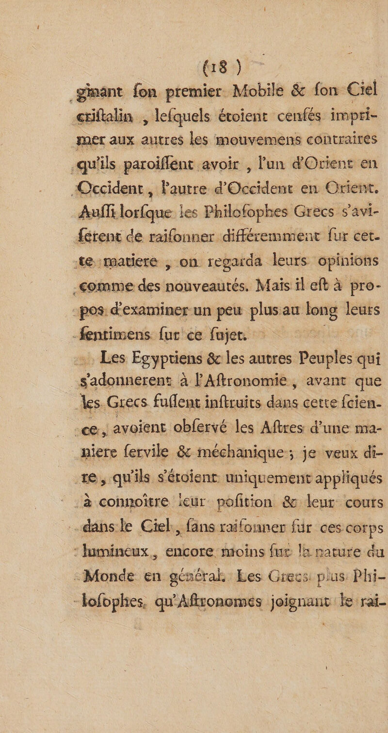 us) _ginant fon premier Mobile &amp; fon Ciel criftalin , lefquels évoient cenfés impri- mer aux autres les mouvemens contraires qu'ils paroiflent avoir , l'un d'Orient en “Occident, Pautre d’ Gén en Orient. Aufls lorfque les Philofophes Grecs s’avi- férent de raifonner différemment fur cet. te matiere , on regarda leurs opinions Comme des nouveautés. Mais il eft à pro- pos d'examiner-un peu plusau long leurs -fentimens. fur ce fujet. .. Les Egypriens &amp; les autres Peuples qui _s'adonnerent à FAftronomie, avant que les. Grecs fuflenc inftruits dans cette fcien- | ce » avoient obfervé les Aftres d'une mMa- niere fervile &amp; méchanique; je veux di- te, qu'ils s'éroient uniquement appliqués à connoîïtre ieur pofition &amp; leur cours danse Ciel, fans raifonner fur ces corps : lumineux, encore moins fur la nature du - Monde en général. Les Grecs pus Phi- -Hofophies, qu'Aftronomes joignant ke rai