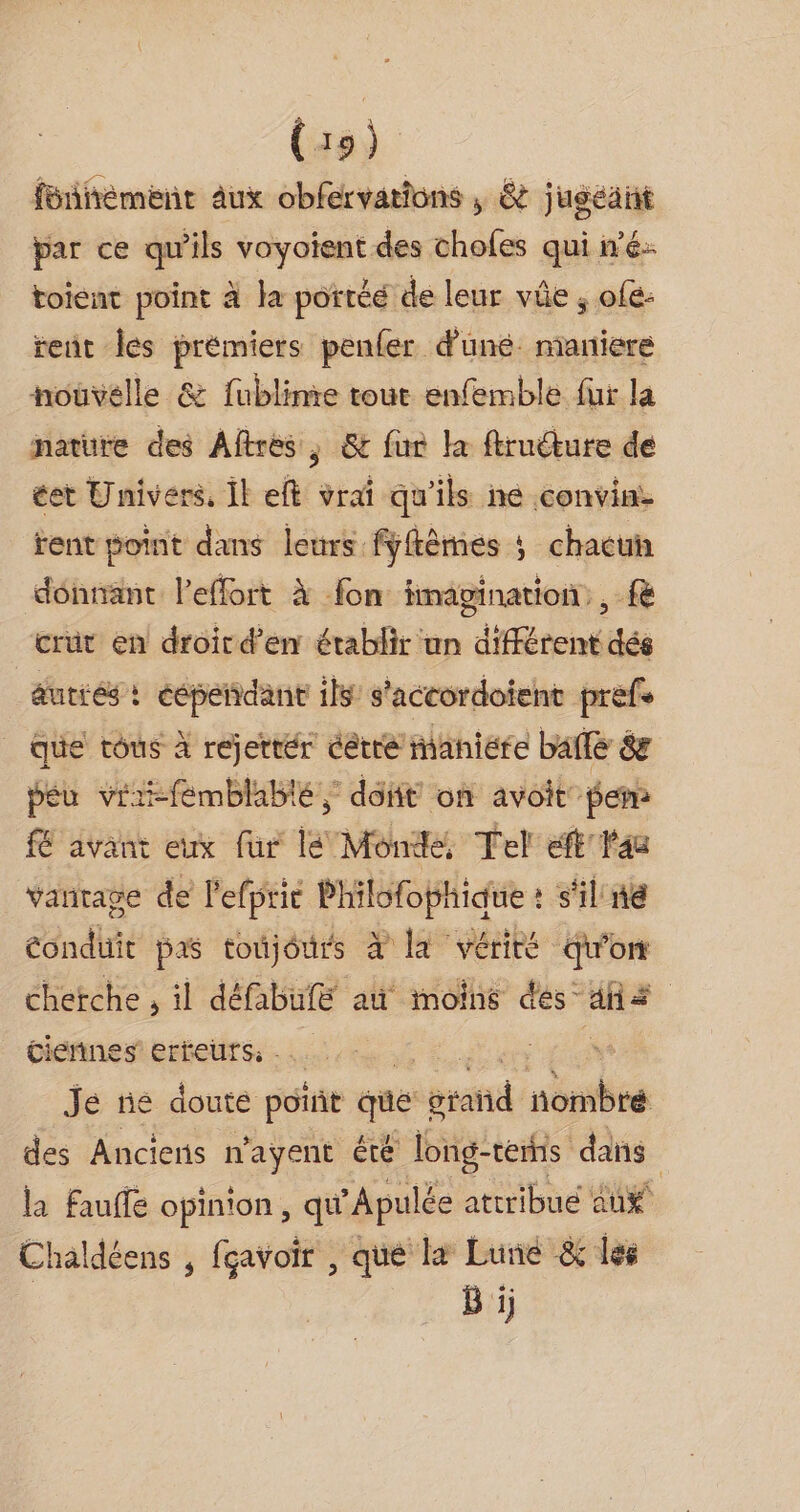 fbñiément aux obfervations ; &amp; jugeant par ce qu'ils Das eng des choles qui né: toient point à la portéé de leur vûe ; ofe- rent Îes prémiers penfer duné: maniere nouvelle &amp; fublinrie tour enfemble fur la nature des Aftres, &amp; fur la ftruéture de éet Univers, Îl eft vrai qu'ils ne convine rent point dans leurs fyftèmes ; chacun dénnant leffort À fon imagination, &amp; crüt en droird’en établir un différent dés autiés : pie ils s'accordoient prefe que tous à rejetrér être maniere baflé 8e peu viiifémblabté ; dot on avoit fem fE avant eux fur lé Monde. Tel eft'lau vanrage de lefpric Philofophique : s'il ne conduit pas toujéurs à Et vérité Qu'on chetche , il défabufe au moins des” ha | Cieñnes erreurs. LI Je tié doute port que sratid ne des Anciens n’ayent été Tong-terhs dans la fauffe opinion, qu ”Apulée attribue aux Chaldéens , fçavoir , que læ Lune &amp; les | B ij