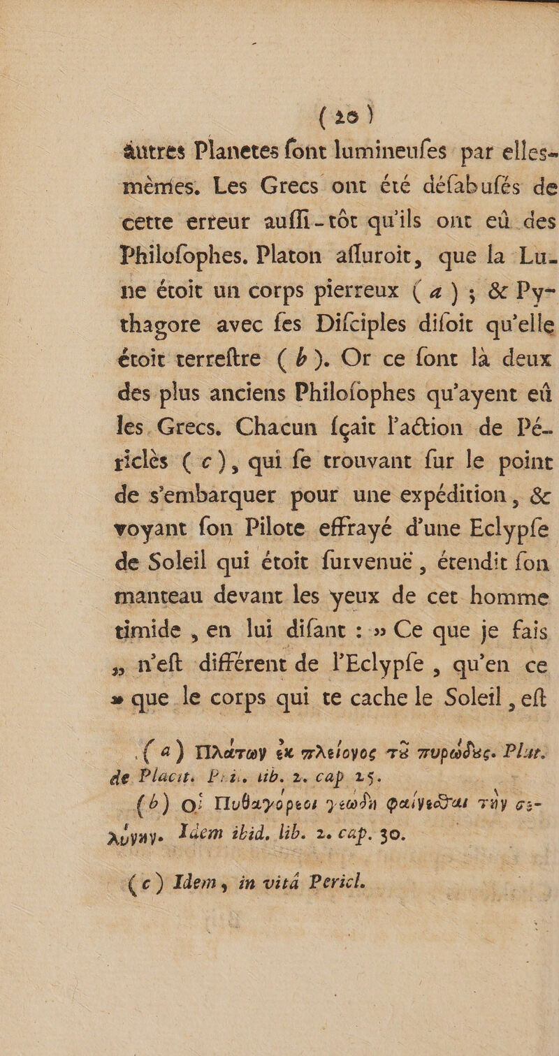 (26) äutres Planetes font lumineufes par elles mèmes, Les Grecs ont été défabufés de cette erreur aufli-tôt qu'ils ont eû des Philofophes. Platon afluroit, que la Lu- ne étoit un corps pierreux ( z) ; &amp; Py- thagore avec fes Difciples difoit qu’elle étroit terreftre ( #). Or ce font la deux des plus anciens Philofophes qu’ayent eû les. Grecs. Chacun fçait laétion de Pé. riclès ( c), qui fe trouvant fur le point de s'embarquer pour une expédition, &amp; voyant fon Pilote effrayé d’une Eclypfe de Soleil qui étoit furvenuë , érendit fon manteau devant les veux de cet homme timide , en lui difanc : » Ce que je fais priveft différent de PEclypfe , qu’en ce » que le corps qui te cache le Soleil , eft (a) laaTewy êx mAelcyce TÈ rupodue. F Plur. de Placits Pi, Wb. 2. cap 25. {b) O: Hubayopecs y c00 9h Quiveeëras Tüy cs- AuVHYe. Jéem ibid, bib. 2e cap. 30. (c) Idem, in vita Pericl.