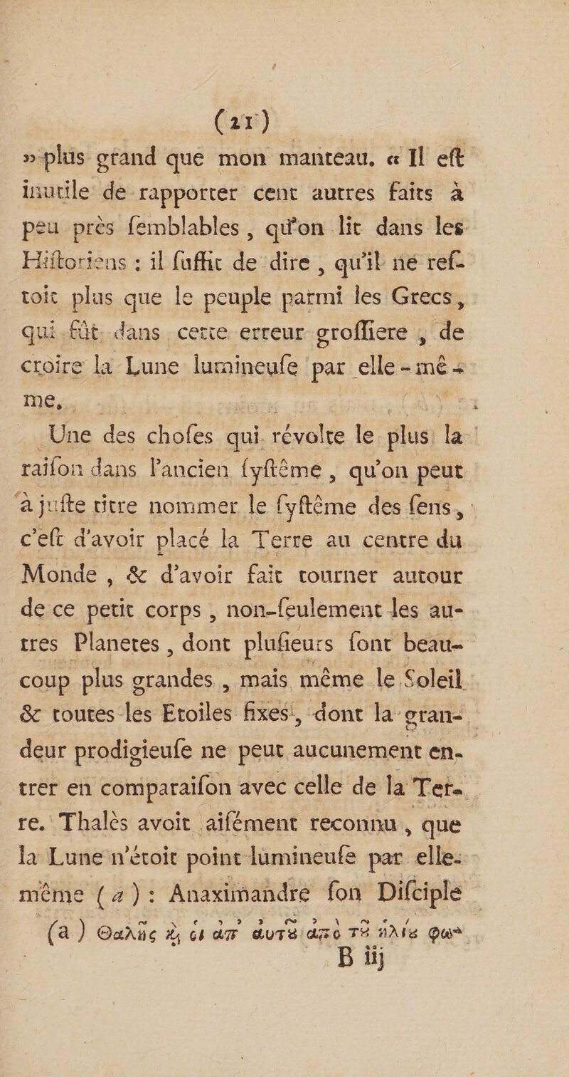 (2x) »-plus grand que mon manteau, « Il eft inutile de rapporter cent autres faits à peu près femblables, qu'on lit dans les Hiitoriens : il fufhc de dire, qu'il né ref- toit plus que le peuple parmi les Grecs, qui-füt dans cette erreur grofliere ; de croire la Lune lumineufe par elle - me + Le EE Étsraere fe, Une des chofes qui. révolte le plus la raifon dans Pancien {yftêème , qu’on peut à jufte titre nommer le fyftême des fens, c'eft d'avoir placé la Terre au centre du Monde , &amp; d’avoir fait tourner autour de ce petit Cotps , non-feulement les au- tres Planetes , dont plufieurs font beau- coup plus g HA mais même le Soleil &amp; toutes les Etoiles fixes, dont la gran- deur prodigieufe ne peur aucunement en. trer en comparaifon avec celle de la: Ter- re. Thalès avoit aïifément reconnu , que la Lune n'étoit point lumineufe par elle: même (a): Anaximandre fon Difciple (a ) Oañie # am duré a 0 TÉ AMe Que B üi