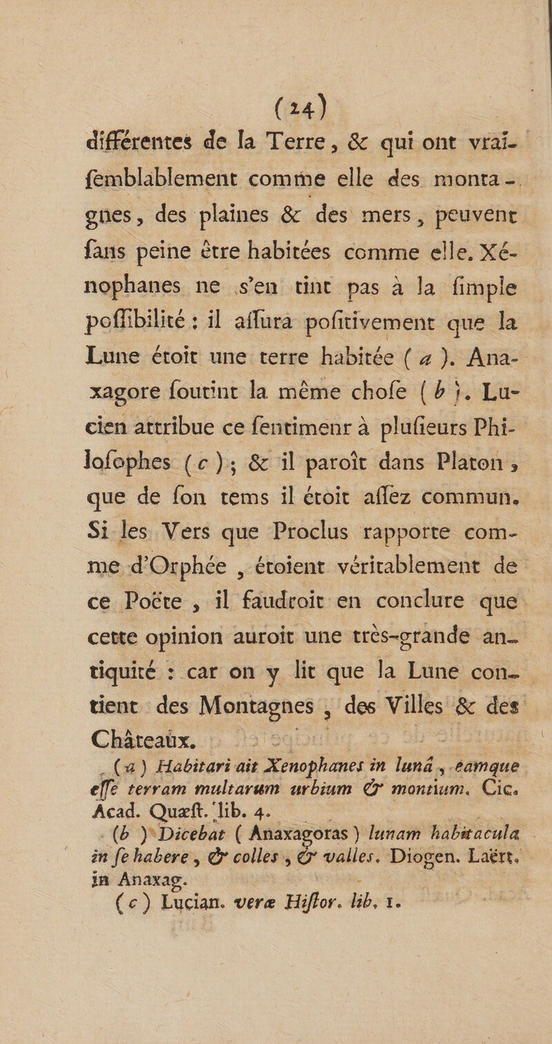 différentes de la Terre, &amp; qui ont vrai. femblablement comme elle des monta-. gnes , des plaines &amp; des mers, peuvent fans peine ètre habitées comme elle. Xé- nophanes ne s'en tint pas à la fimple poffibilité : il affura poftivement que la Lune étoit une terre habitée (a). Ana- xagore foutint la même chofe {b ;. Lu- cien attribue ce fentimenr à plufieurs Phi- lofophes (c); &amp; il paroït dans Platon, que de fon tems il étoit aflez commun. Si les Vers que Proclus rapporte com- me d'Orphée , étoient véritablement de ce Poëte , il faudroit en conclure que cette opinion auroit une très-grande an. tiquité : car on y lit que la Lune con tient des Montagnes , “es Villes &amp; des Châteaux. > (x) Habitariait Xenophanes in lunë »tamque ele rerram multarum urbium @° montium. Cic, Acad. Quæft. lib. 4. .(b } Dicebar ( Anaxas oras ) lunam habiacula in fe habere , &amp; colles, Ÿ valles. Diogen. Laërt. jn Anaxag. (ec) Lucian. veræ Hifhor. PA I.