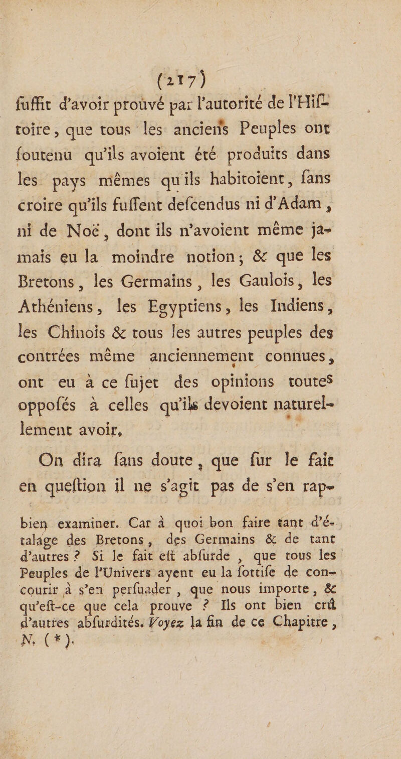fuffit d'avoir proûvé par l'autorité de l'Hif toire, que tous les anciens Peuples ont foutenu qu'ils avoient été produits dans les pays mêmes qu'ils habitoient, fans croire qu'ils fuffent defcendus ni d'Adam, ni de Noë, dont ils n’avoient même ja- mais eu la moindre notion, &amp; que les Bretons, les Germaïns , les Gaulois, les Athéniens, les Egyptiens, les Indiens, les Chinois &amp; tous les autres peuples des contrées même anciennement connues, ont eu à ce fujet des opinions toutes oppofés à celles qu'ils devoient naturel- lement avoir, | ; On dira fans doute, que fur le fait en queftion il ne s’agit pas de s'en rap- bien examiner. Car à quoi bon faire tant d’é- talage des Bretons, des Germains &amp; de tant d’autres ? Si le fait eft abfurde , que tous les Peuples de l'Univers ayent eu la fottife de con- courir à s’en perfyader , que nous importe, &amp; queft-ce que cela prouve ? Ils ont bien crû d’autres abfurdités. Voyez la fin de ce Chapitre, N, ( Li ) d )