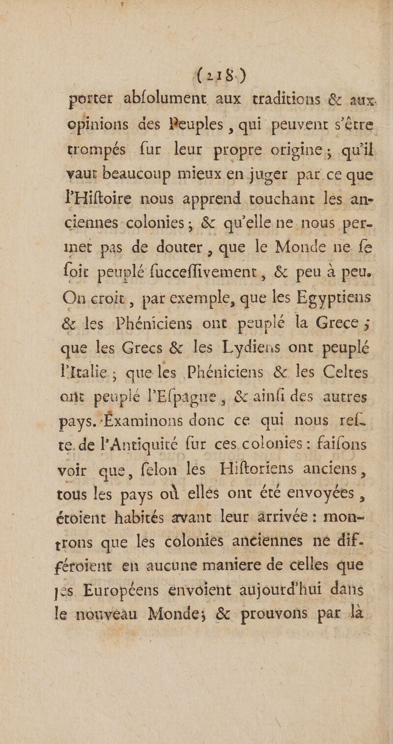 | {22 8.) porter abfolument aux traditions &amp; aux. opinions des Peuples , qui peuvent s'être trompés fur leur propre origine, qu'il vaut beaucoup mieux en juger par ce que PHiftoire nous apprend touchant les an- ciennes colonies; &amp; qu'elle ne nous per- inet pas de douter, que le Monde ne { foir peuplé fucceflivement, &amp; peu à peu. On croit, par exemple, que les Egyptiens &amp; les Phéniciens ont peuplé la Grece ; que les Grecs &amp; les Lydiens ont peuplé Ptalie; queles Phéniciens &amp; les Celtes ont peuplé l’Efpagne, &amp; ainf des autres pays. -Éxaminons donc ce qui nous ref. te. de l'Antiquité fur ces colonies : faifons voir que, felon les Hi ftoriens anciens, tous les pays où ellés ont été envoyées , étoient habités avant leur arrivée : mon- trons que lés colonies anciennes né dif. féroient en aucune maniere de celles que 1#s Européens envoient aujourd'hui dans le nouveau Monde; &amp; prouvons par là