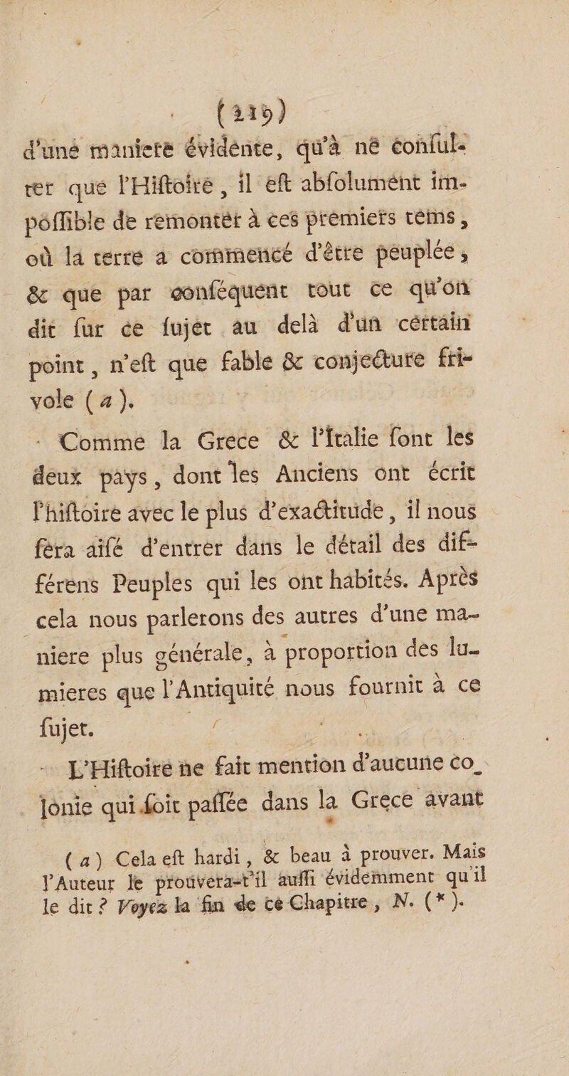 (215) d'uné maniere évidénte, qu'à né éonful- ær que l'Hiftoire, il eft abfolumént im- pôflible de reémmontèt à ces premiers téms, où la terre a commencé d'être peuplée, &amp; que par gonféquent tout ce qu'on dit fur ce fujer au delà d'un céttain point , n'eft que fable &amp; conjecture fri- vole (4). | Commé la Grece &amp; l’fralie font les deux pays, dont les Anciens ont écrit Phiftoire avec le plus d’exactitude , il nous fèra aifé d'entrer dans le détail des dif- férens Peuples qui les ont habités. Après cela nous parlerons des autres d’une ma- niere plus générale, à proportion des lu mieres que l'Antiquité nous fournit à ce fujet. 7. ï L'Hiftoire ne fait mention d'aucune Co_ jonie qui doit pañlée dans la Grece avant (a) Celaeft hardi, &amp; beau à prouver. Mais PAuteur le prouvera-t'il auffi évidémment quil le dit ? Voyez la fin de cé Chapitre, N. (*).