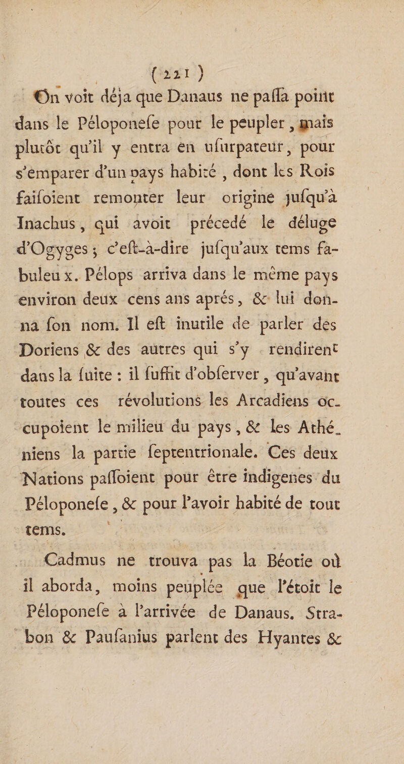 | (ist) : On voit déja que Danaus ne pafla point dans le Péloponefe pour le peupler , mais pluiôc qu'il y entra en ufurpateuür, pour s'emparer d'un pays habité , dont les Rois failoient remonter leur origine jufqu'à Inachus, qui avoit précedé le déluge d'Ogyges; c’eft-a-dire jufqu'aux rems fa- buleu x. Pélops arriva dans le même pays environ deux cens ans aprés, &amp; lui don- na fon nom. Il eft inutile de parler des Doriens &amp; des autres qui s’y . rendirent dans la fuite : il fuffit d’obferver , qu'avane toutes ces révolutions les Arcadiens oc- cupoient le milieu du pays, &amp; Les Athé. niens la partie feprentrionale. Ces deux Nations pañloient pour être indigenes- du Péloponele , &amp; pour Pavoir habité de tout terms. R Cadmus ne trouva pas la Béotie où il aborda, moins peuplée que létoit le Péloponele à larrivée de Danaus. Stra- bon &amp; Paufanius parlent des Hyantes &amp;
