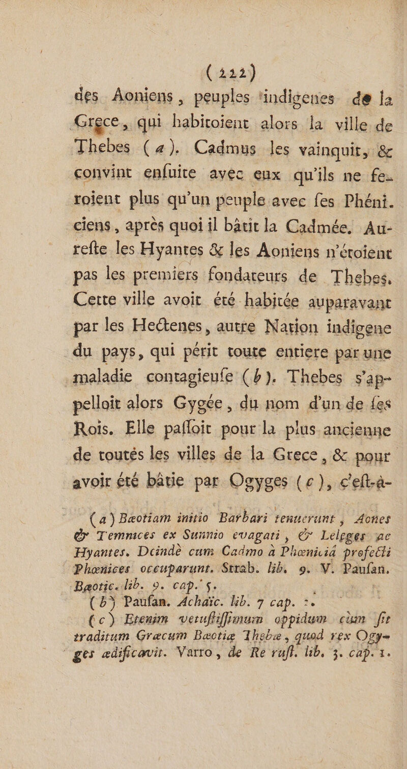 (422) des Aoniens, peuples indisenes de la Grece, qui habitoïent alors la ville de Thebes (4). Cadmus les vainquit, &amp; convint enfuite avec eux qu'ils ne fe: roient plus qu'un peuple avec fes Phéni. ciens , après quoi il bâtit la Cadmée. Au- refte les Hyantes &amp; les Aoniens n'éroient pas les premiers fondateurs de Thebes, Cette ville avoir été habitée auparavant par les Heétenes, autre Nation indigene du pays, qui périt toute entiere par une maladie contagieufe (b). Thebes s'ap= pelloit alors Gygée , du nom d'un de fes Rois. Elle pafloit pour la plus ancienne de routés les villes de la Grece, &amp; pour avoir été bâtie par Ogyges (c), c'elt-a- (a) Bæotiam initio ‘Barbari tenuerunt , Aotes @ Temnices ex Sunnio evagati , ou Lelgger A6 Hyantes, Dcindè cum Cadmo à Phœniid profeëti Phœnices M Strab. Éb, 9. V. ARCS Bæotic. bib. 0. caps. : (bÿ Paufan. Achaïc. bib. 7 cafe e (c) Etenim verufhffimum oppidum cm fir tradirum Græcum Bæctie Thebæ, quod rex Ogg ‘ges ædificavir. Varro, de Re rufl. lib, 3. cap. x.