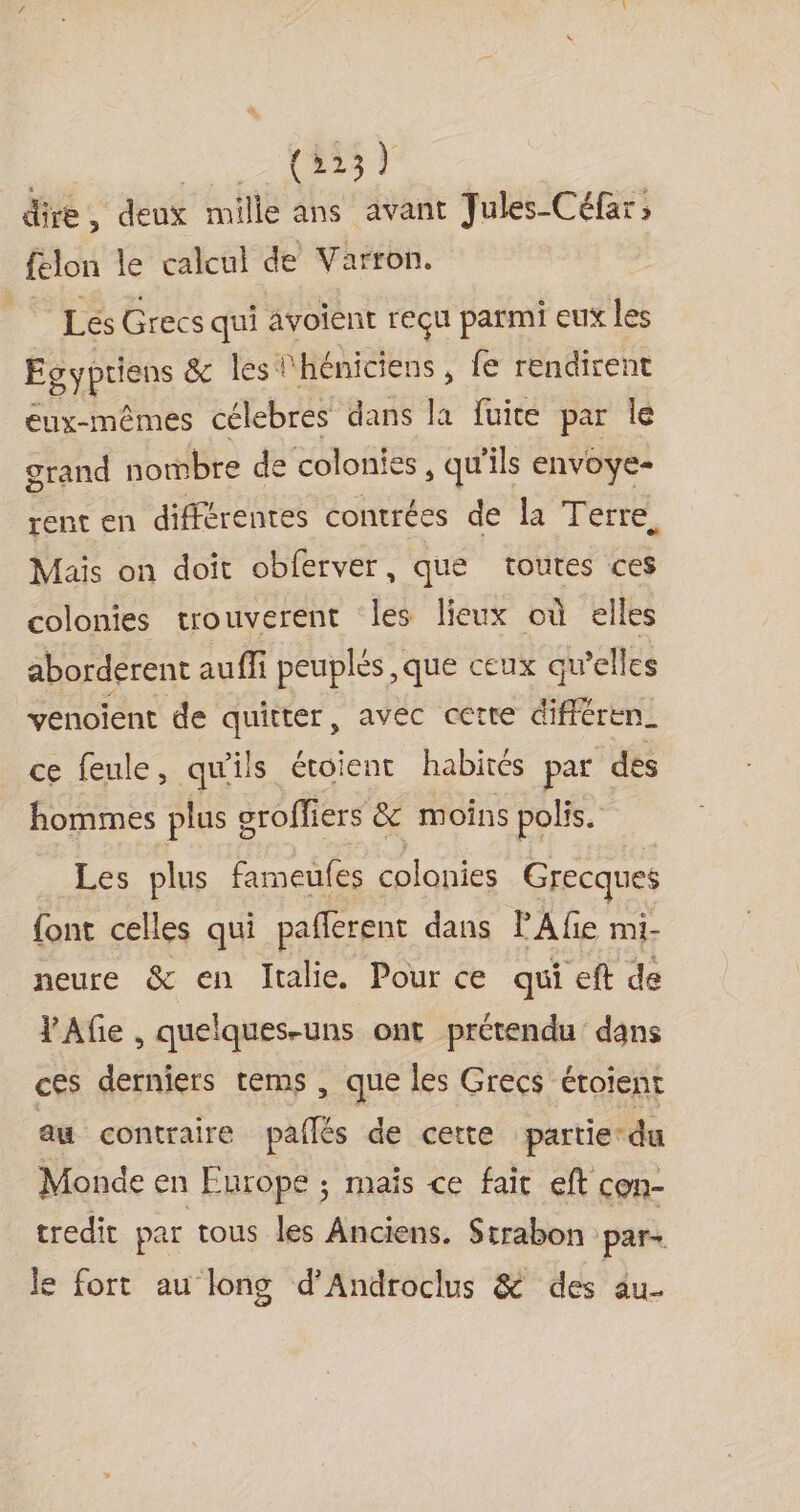 (523) dire, deux mille ans avant Jules Céfar; ftlon le calcul de Varron. | LesGrecs qui avoient reçu parmi eux les Egyptiens &amp; les l'héniciens , fe rendirent eux-mêmes célebres dans la fuite par le grand nombre de colonies , qu’ils envoye- rent en différentes contrées de la Terre. Mais on doît obferver, que toutes ces colonies trouverent les lieux où elles aborderent aufi peuples ,que ceux qu’elles venoïient de quitter, avec cette différen_ ce feule, qu'ils étoient habités par des hommes plus groffiers &amp; moins polis. Les plus fameufes colonies Grecques {ont celles qui paflerent dans PA fie mi- neure &amp; en Italie. Pour ce qui eft de VAfie , quelques-uns ont prétendu dans ces derniers rems , que les Grecs étoient au contraire paiés de cette partie du Monde en Europe ; mais ce fait eft con- tredit par tous les Anciens. Strabon par- le fort au long d’Androclus &amp; des âu-
