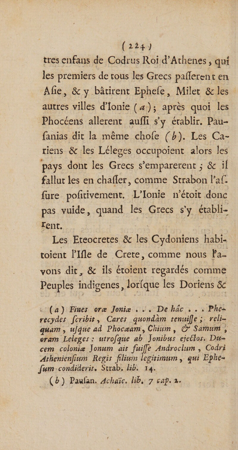 tres enfans de Codrus Roi d’Athenes , qui les premiers de tous les Grecs pañlerent en Afe, &amp; y bâtirent Ephee , Milet &amp; les autres villes d’Ionie (4); après quoi les Phocéens allerent aufli sy érablir. Pau- fanias dit la même chofe (h). Les Ca- riens &amp; les Léleses occupoient alors les pays dont les Grecs s’emparerent ; &amp; il fallut les en chafler, comme Strabon laf. fure pofitivement, L’Ionie n'étoit donc pas vuide, quand les Grecs s’y établi- lent. de | Les Eteocretes &amp; les Cydoniens habi- toient l’Ifle de Crete, comme nous Fa. vons dir, &amp; ils étoient regardés comme Peuples indigenes, lorfque les Doriens &amp; : (a) Fines oræ Jonie . . . Dehäc , .: Phe= recydes fcribir, Cares quondam tenuille ;. reli- quam , ujque ad Phocæam, Chium, © Samum , oram Leleges : utrofque ab Jonibus ejettos. Du- cem colonie Jonum ait fuifle Androclum , Codri Athenienfium Regis filium legirimum , qui Ephe- _ fum:condiderir. Strab. lib. 14. (b) Paufan. Achaïc, bib, 7 cap. 2.