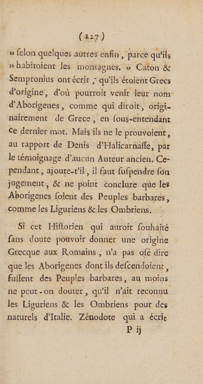 » felon quelques autres enfin, parce qu'ils » habitoient les montaones, » Caton &amp; Sempronius ont écrit ; qu'ils étoient Grecs d'origine, d’où pourroit venir leur nom d'Aborigenes, comme qui diroit, origi- naïrement de Grece, en fous-entendant Ce dernier mot. Maïs ils ne le prouvoient, au tapport de Denis d'Halicarnafle, par le témoignage d'aucun Auteur ancien. Ce- pendant , ajoure-vil , il faut fufpendre fon jugement, &amp; ne point conclure que les Aborigenes foient des Peuples barbares, comme les Liguriens &amp; les Ombriens. Si cet Hiftorien qui auroit fouhaité fans doute pouvoir donner une origine Grecque aux Romains, n’a pas ofé dire que les Aborigenes dont ils defcendoient, fufent des Peuples barbares, au moins ne peut-on douter, qu'il n'ait reconnu les Liguriens &amp; les Ombriens pour des naturels d'Italie. Zénodote qui a écrir Pr