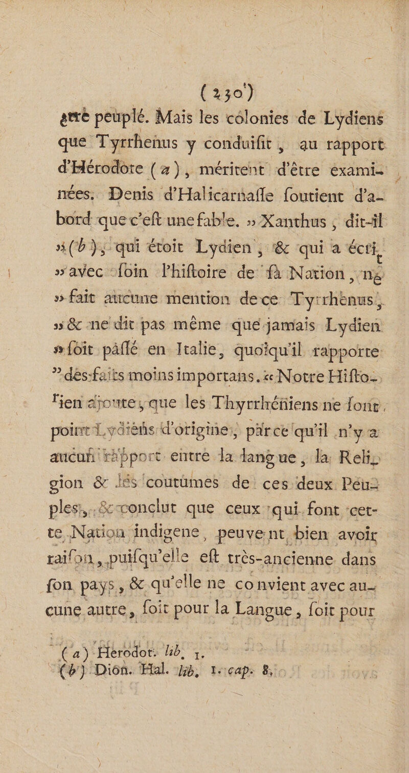 ere peuplé. Mais les colonies de Lydiens que ‘Tyrrhenus y conduifit , au rapport d'Hérodote (2), mérirent d'être examie | nées. Denis d'Halicarnafle foutient d’a- bord que c'eft une fable, » Xanthus , dit-il #(b), qui éroir Lydien , &amp; qui a écti, “avec foin Phiftoire de fà Nation, 1 » fait aucune mention dece Evidibaush ss &amp; ne dit pas même que jamais Lydien s foit päflé en Jtalie, quoiqu'il rapporte: ”dés:faits moins importans. « Notre Hifto-. lien djomte, que les Thyrrhéfiiens ne fonir. poinr'Lvarèñs d'origine, par ce qu'il n'ya aucuñ rapport entré la dangue, la Rekis gion &amp; Jés coutümes de ces deux Péu: ples:,….&amp;cconclut que ceux ‘qui. font ‘cet- te Nation indigene, peuvent bien avoir : rail on ,puifqu’ elle eft trés-ancienne dans fon. pays, &amp; qu ‘elle ne convient avec au cune autre, foi pour la Langue , loir pour Ca): ‘Hérodot: HT: RC Dion. Hal. 46, tecap: 8,