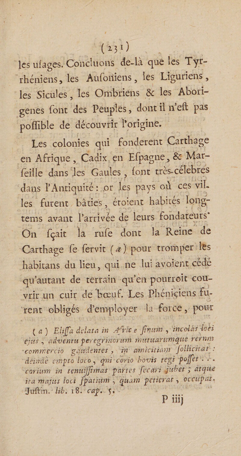 RS) les ufages. Concluons de-là que les Tyr- “rhéniens, les Aufonñiens, les Liguriens , les Sicüles , les Ombriens &amp; les Abori- genes {ont des Peuples, dont il n’eft pas poffible de découvrir l'origine. LP calontes qui fonderent Carthage en Afrique , Cadix en Efpagne , &amp; Mar- feille dans les Gaules, font rrès-célebres dans l'Antiquité : or les pays où ces vil. tes furent, bâties, érotent habités long- tems avant por. de leurs fondateurs’ On fçait la rue dont la Reine de Carthage fe fervit (4) pour tromper les habitans du lieu, qui.ne lui avoient cédé qu'autant de terrain qu en pourroit cou- -vrir un cuir de ‘bœuf. Les Phéniçiens fu ‘rent obligés d'empl oyer la force , pour | ta) Eliffa delata in Afice finum, ncols doëi ejus an cdventu PETÉE PTTIAOT VA LL nuUtuarumque rernm ‘commercio gatdentes , in ainicitiin folcnar : déindè empto loco, qmi-corio houis regi pojfer +. corium in tenuifffmas parres fecari guber ; ârque ira majus loci fparïuim , quam Le ; ovCtPas. Juftin. lib: 18. ‘cape $- P iii