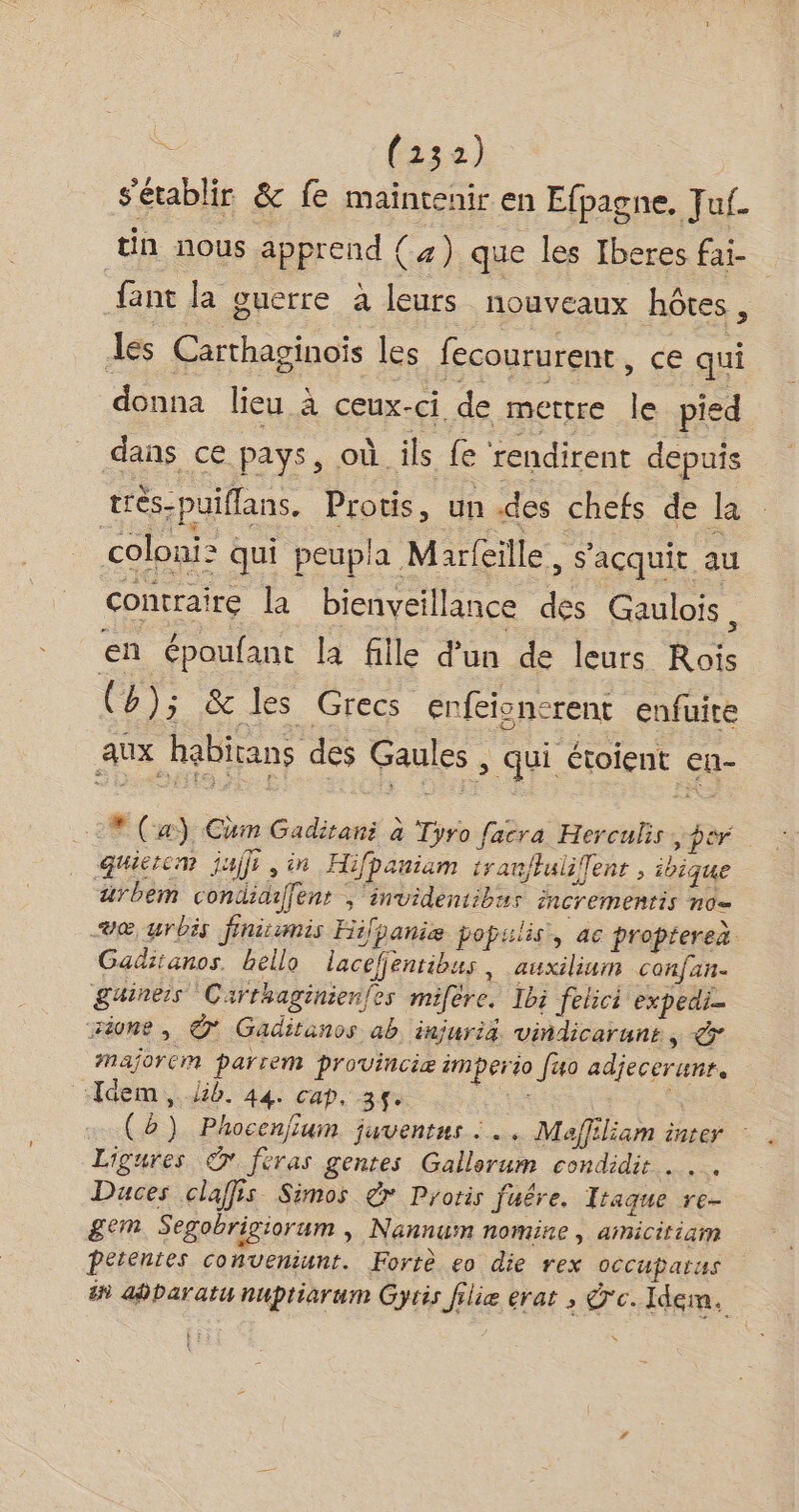 | (132) s'établir &amp; fe maintenir en Efpagne. Jul. tin nous apprend (a) que les Iberes fai- fant la guerre à leurs nouveaux hôtes , Les Carthaginoïs les fecoururent, ce qui donna lieu à ceux-ci de metre le pied dans ce pays, où ils fe rendirent depuis très-puiflans. Protis, un des chefs de Ja coloni: qui peupla M arfeille, s’açquit au contraire la bienveillance des Gaulois, en époufant la fille d'un de leurs Rois (»); &amp; les Grecs enfeionerent enfuite aux habitans des Gaules , qui étoient en- * (a), Chm Gaditani à Tyro facra Herculis | per quietcm juifs, in Hifpaniam trat/tulifent , ibique ärbem condidiffent ;‘invidentibus incrementis no= væ urbis finicumis Hifpaniæe populis,, ac proptereà Gaditanos. hello lacefjentibus, auxilium confan. Suineis Carthaginienfes mifère. Ibi felici expedi- sione, © Gaditanos ab injuria viñndicarunt, Mmajorem parrem provinciæ imperio fuo adjecerunr. ‘Idem, lib. 44. cap, 34. a à (è) Phocenjium juventus :…. Maffiliam inter : . Ligures © feras gentes Gallorum condidir Duces claffis Simos dr Protis fuêre. Itraque re- gem Segobrigiorum » Nannum nomine , amicitiam Petentes conveniunt. Fortè eo die rex occuparus #9 adbaratu nuptiarum Gyris filie erat , 'c. Idem.