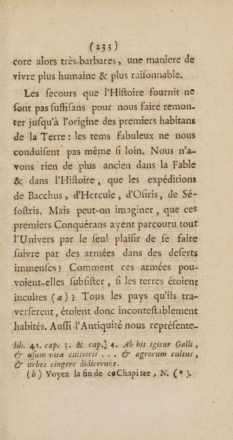 core alors très-barbares, une maniere de vivre plus humaine &amp; plus raifonnable. Les fecours que l'Hiftoire fournit ne font pas fufhfans pour nous faire remon- ter jufqu’à l'origine des premiers habitans de la Terre: les tems fabuleux ne nous conduifent pas mème fi loin. Nous n'a- vons rien de plus ancien dans la Fable &amp; dans l'Hiftoire, que les expéditions de Bacchus , d'Hercule, d'Ofiris, de Sé- foftris. Maïs peut-on imaginer , que ces premiers Conquérans ayent parcouru tout PUnivers par le feul plaifir de fe faire fuivre par des armées dans des deferts immenfes &gt; Comment és armées pou- voient-elles fubffter , fi lés terres étoient incultes ( 4) ? Tous les pays qu'ils tra- verferent, éroient donc inconteftablement “habités, Auffi l'Antiquité nous repréfente- kb. 43. cap: 3. &amp; cap.} 4. Ab his igitur Gall, € afumuitæ culrioris . .. agrorum culrus , gx urbes cingere didicerunr. (b) Voyez la finde ceChapitre , N. (x).