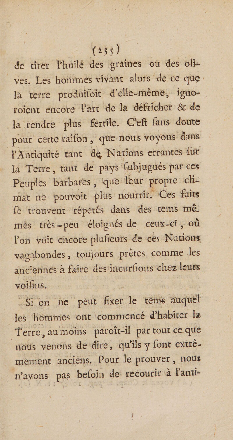 de tirer l’huilé des graines où des oli- _ves. Les hotimés vivant alors dé ce que: la terre produifoit d'elle-même, igno- roient encore l'art de la défricher &amp; de la rendre plus fertile. C'eft fans doute pour certe raifon, que nous voyons dans l'Antiquité tant dé Nations errantes fur la Terre, tant de pays fubjugués par ces Peuples barbares , que leur gropre ch. mat ne as bus noutrir. ‘Ces faits fe trouvent répetés dans des tems mê més très-peu éloignés de ceux-ci, où l'on voit encore plufieurs de ces Nations vagabondes, toujours prêtes comme les anciennes à faire des'incurfions chez leuts voifins. | .Sion ne peut fixer le tems auquel les hommes oft commencé d'habiter la Terre, au moins paroit-il par tout ce que nous venons de dire, qu'ils y font extré- mement anciens. Pour le prouver, nous n'avons pas befoin de: recourir à l'anti-