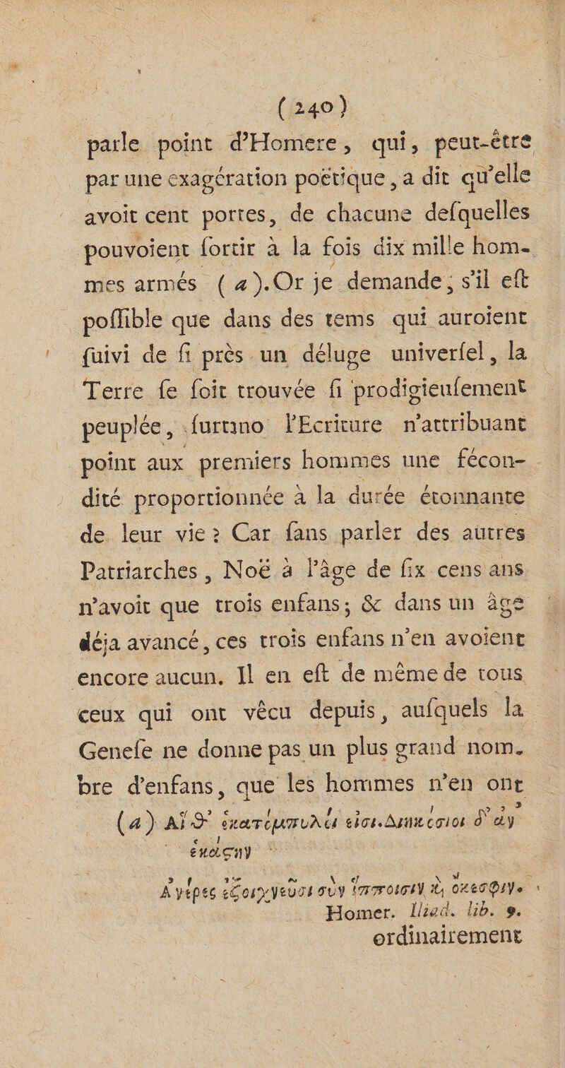 parle point d'Homere, qui, peut-être par une exagération poétique , a dit qu’elle avoit cent portes, de chacune defquelles pouvoient fortir a la fois dix mille home mes armés (#).Or je demande, s'il eft poflible que dans des tems qui auroient {uivi de fi près un déluge univerfel, la Terre fe foit trouvée fi prodigieufement peuplée, .furnimo lEcrirure n'attribuant point aux premiers hommes une fécon- . dité proportionnée à la durée étonnante de leur vie: Car fans parler des autres Patriarches , Noë à l’âge de fix cens ans mavoit que trois sui ne. &amp; dans un âge déja avancé, ces trois enfans n'en avoient ‘encore aucun. Il en eft de même de tous ceux qui ont vêcu depuis, aufquels la Genefe ne donne pas un plus grand nom. bre d’enfans, que les hommes n’en ue (a a) AS RAT EUR UAU eos. An co1os d° ie Én GUY A vépes are VEUS4 D a oicI t GLETDIVe j Homer. Ilied. lb. e. ordinairement