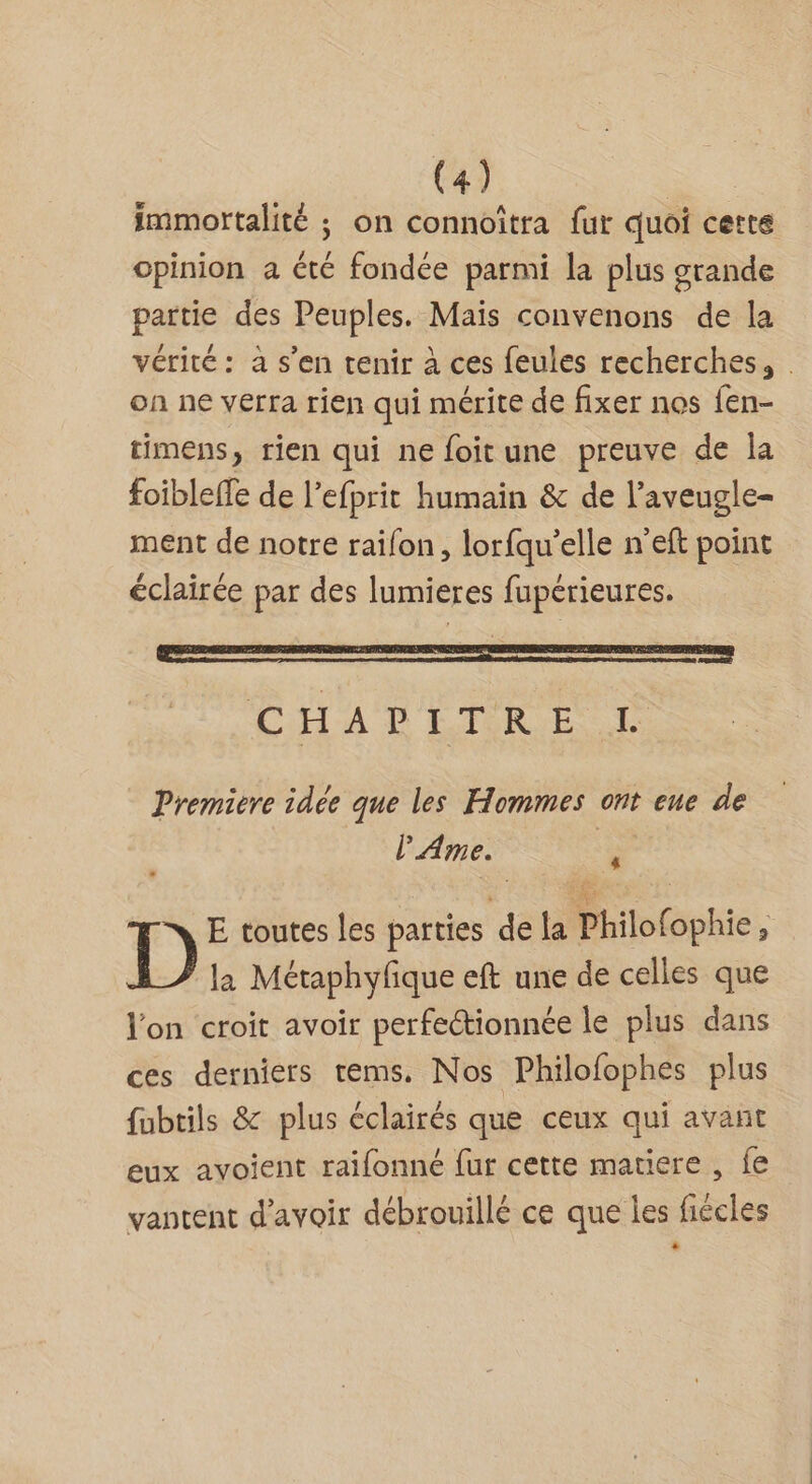 immortalité ; on connoîtra fur quoi certe opinion a été fondée parmi la plus grande partie des Peuples. Mais convenons de la vérité: à s’en tenir à ces feules recherches, . on ne verra rien qui mérite de fixer nos fen- timens, rien qui ne foitune preuve de la foibleffe de l’efprit humain &amp; de l’aveugle- ment de notre raifon, lorfqu'elle n'eft point # e V4 e / e éclairée par des lumieres fupérieures. CHA LIRE Premiere idée que les Hommes ont eue de l'Ame. % E toutes les parties de la Philofophie, D la Métaphyfique eft une de celles que l'on croit avoir perfectionnée le plus dans ces derniers tems. Nos Philofophes plus fubtils &amp; plus éclairés que ceux qui avant eux avoient raifonné fur cette matiere , fe vantent d’avoir débrouillé ce que les fiécles