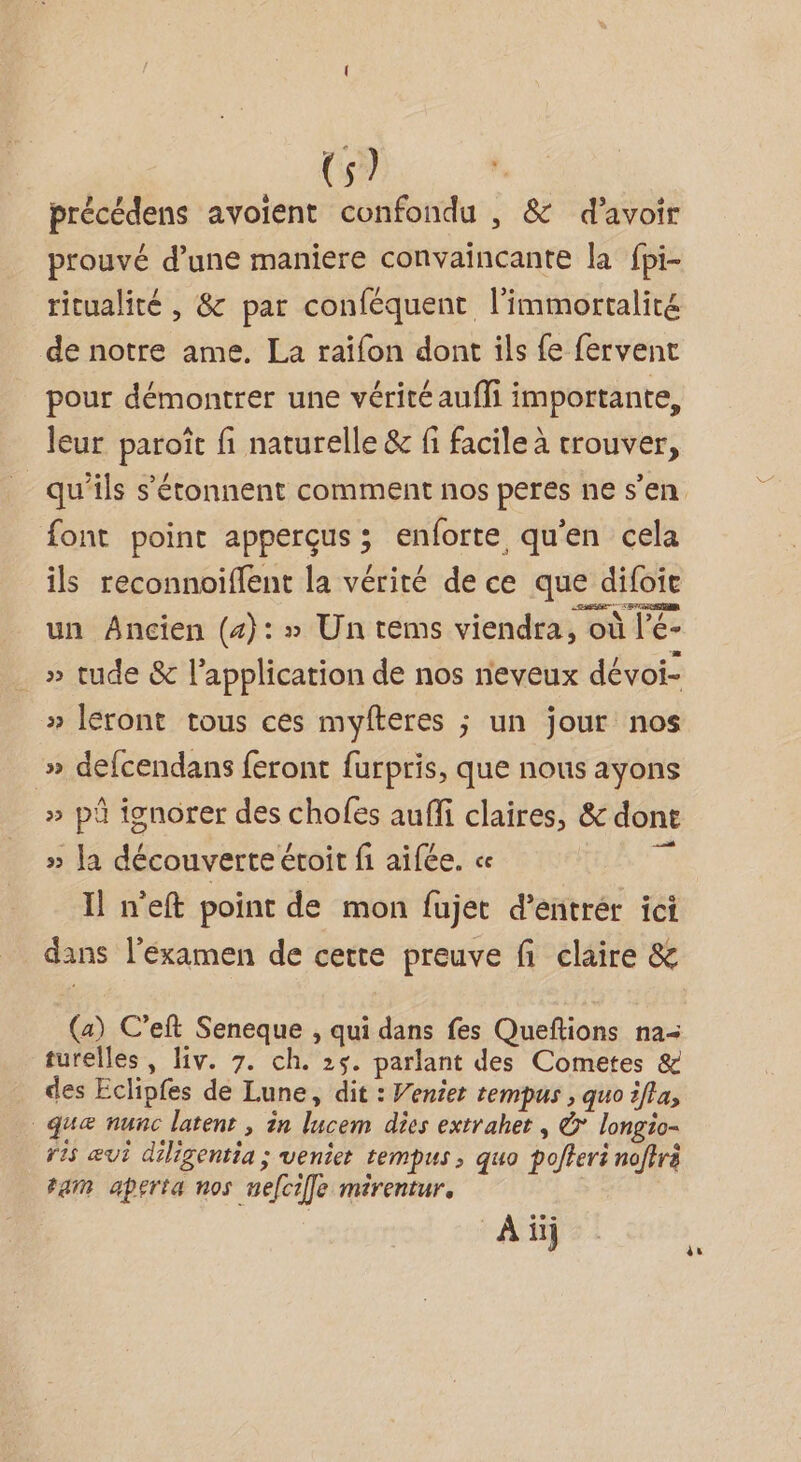 précédens avoient confondu , &amp; d’avoir prouvé d’une maniere convaincante la fpi- ritualité , 8 par conféquent l'immortalité de notre ame. La raïfon dont ils {e fervent pour démontrer une vérité aufli importante, leur paroît fi naturelle &amp; fi facile à trouver, font point apperçus; enforte qu'en cela ils reconnoiflent la vérité de ce que difoie un Ancien (4): » Un tems viendra, où l’é- . » tude &amp; l'application de nos neveux dévoi- » Ieront tous ces myfteres ; un jour nos » defcendans feront furpris, que nous ayons » pü ignorer des chofes aufi claires, &amp; dont » la découverte éroir fi aifée. « h Il n'eft point de mon fujet d’entrér ici dans l’éxamen de cette preuve fi claire &amp; (a) C’eft Seneque , qui dans fes Queftions na= turelles, liv. 7. ch. 25. parlant des Cometes &amp; des Eclipfes de Lune, dit : Venier tempus , quo ifta, _queæ nunc latenr , in lucem des extrahet , &amp; longio- ris vi diligentia ; veniet tempus , quo pofferi noftrà ram aperta nos nefcifle mirentur, À ii] ès