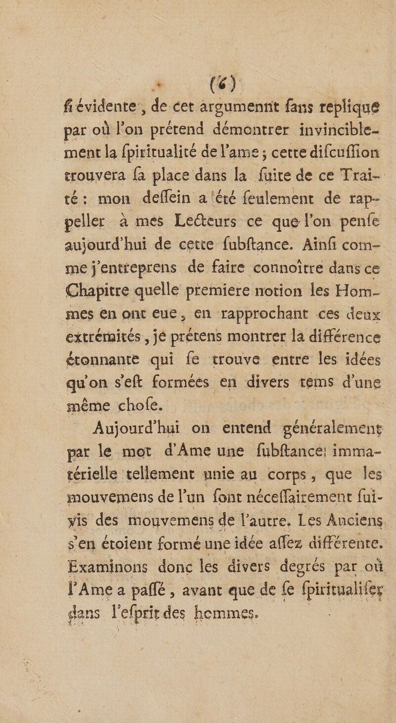 fiévidente:, de cet argumennt fans replique par où l’on prétend dénaattes invincible. ment la fpiritualité de l'ame; cette difcuflion trouvera fa place dans la fire de ce Trai- té: mon deflein a été feulement de rap- peller à mes Lecteurs ce que l’on penfe aujourd’hui de cette fubftance. Aïnfi com- me j'entreprens de faire connoître dans ce Chapitre quelle premiere notion les Hom- mes en ont eue, en rapprochant ces deux extrémités , jé prétens montrer la différence étonnante qui fe trouve entre les idées qu on s'eft formées en divers tems d'ang même chofe. 1138 Aujourd’hui on entend généralement par le mot d'Ame une fubftance! imma- térielle tellement unie au corps, que les _mouvemens de l’un font néceffairement fui- vis des mouvemens de l’autre. Les Anciens s'en étoient formé une idée affez différenre. Examinons donc les divers degrés par où lAme a pale , avant que de fe fpiritualifer gdans l'elprit des hommes.