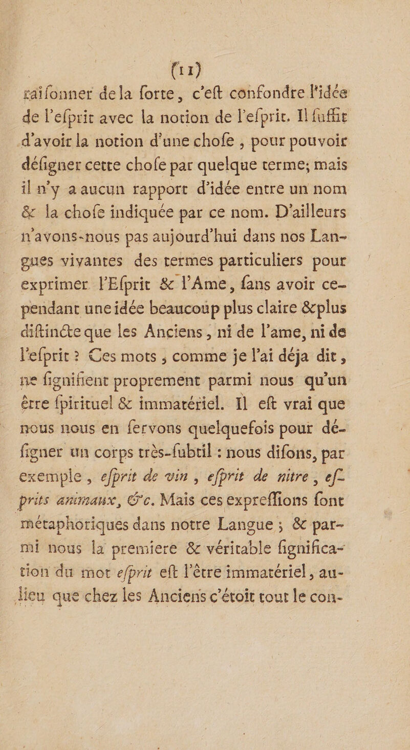 (1) saïifonner dela forte, c’eft confondre l'idée de l'efprit avec la notion de l’efprir. Il fuffe d'avoir la notion d’une chofe , pour pouvoir défigner cette chofe par quelque terme; mais il n'y a aucun rapport d’idée entre un nom &amp; la chofe indiquée par ce nom. D'ailleurs _n'avons-nous pas aujourd'hui dans nos Lan- gues vivantes des rermes particuliers pour exprimer l'Efprit &amp; l’Ame, fans avoir ce- pendant une idée beaucoup plus claire &amp;plus diftincte que les Anciens , ni de l'ame, ni de lefprit ? Ces mots ; comme je l'ai déja dit, ne fignifient proprement parmi nous qu’un être {pirituel &amp; immatériel. 11 eft vrai que nous nous en fervons quelquefois pour dé- figner un corps très-fubtil : nous difons, par exemple, efprit de vin , efprit de nitre, ef£ prits animaux, G‘c. Mais ces expreffions a métaphoriqués dans notre Langue ; &amp; par- mi nous la premiere &amp; véritable fignifica- tion du mot e/prit eft l'être immatériel, au- dieu que chez les Anciens c’étoit tout le con-