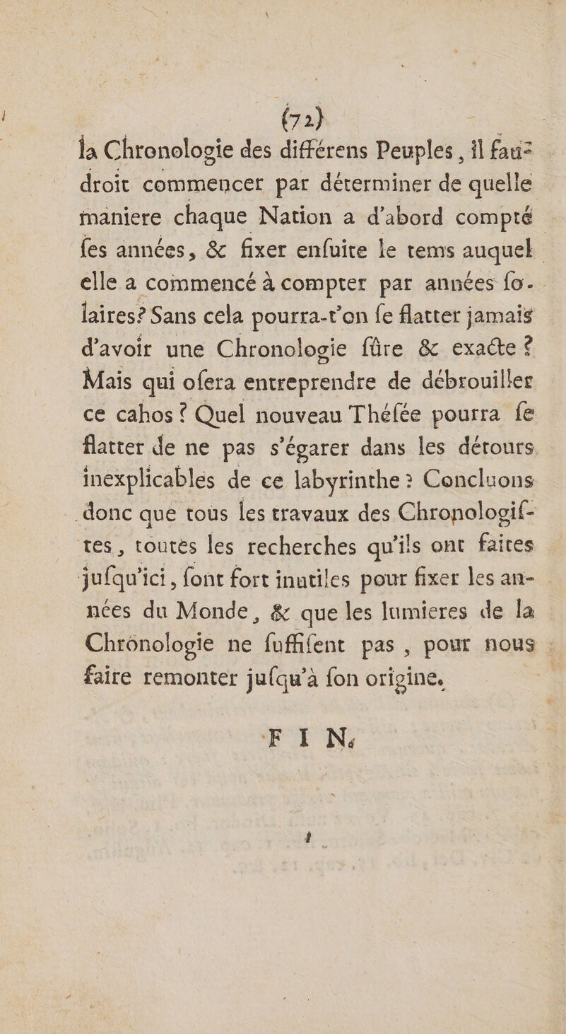 ls Chronologie des différens Peuples , il fauz droit commencer par déterminer de quelle ianiere chaque Nation a d’abord compté fes années, &amp; fixer enfuite le rems auquel elle à commencé à compter par années fo. laires? Sans cela pourra-t'on fe flatter jamais d'avoir une Chronologie füre &amp; exacte ? Mais qui ofera entreprendre de débrouiller ce cahos ? Quel nouveau Théfée pourra fe flatter de ne pas s’égarer dans les dérours. inexplicables de ce labyrinthe ? Conclions donc que tous les travaux des Chronologif- tes, toutés les recherches qu'ils ont faites jufqu'ici, font fort inutiles pour fixer les an- nées du Monde, &amp; que les lumieres de la Chronologie ne fufffent pas , pour nous . faire remonter jufqu’à fon origine. EF I N: