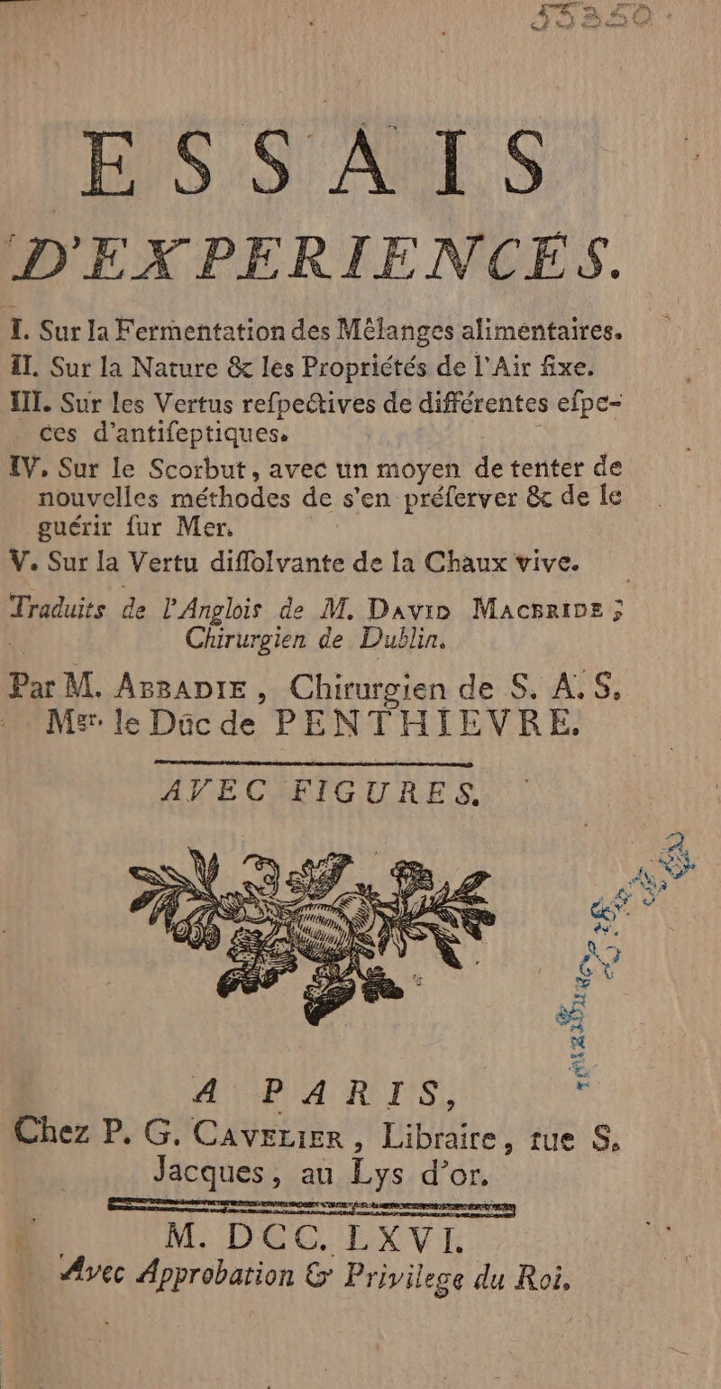 Dés ARTS D 'EXPERIENCES. I. Sur la Fermentation des Mélanges alimentaires. il. Sur la Nature &amp; les Propriétés de l'Air fixe. III. Sur les Vertus refpectives de différentes efpe- ces d’antifeptiques. IV, Sur le Scorbut, avec un moyen de tenter de nouvelles méthodes de s'en préferver &amp; de le guérit fur Mer. V. Sur la Vertu diflolvante de la Chaux vive. Traduits de l'Anglois de M. Davio Macrrioe ; Chirurgien de Dublin. Par M. ArRADIE , Chirurgien de S. AS, Mlle Dücde PENTHIEVRE. AYPARIS, Chez P. G. Caverier , Libraire, tue S, Jacques, au Lys d° or.