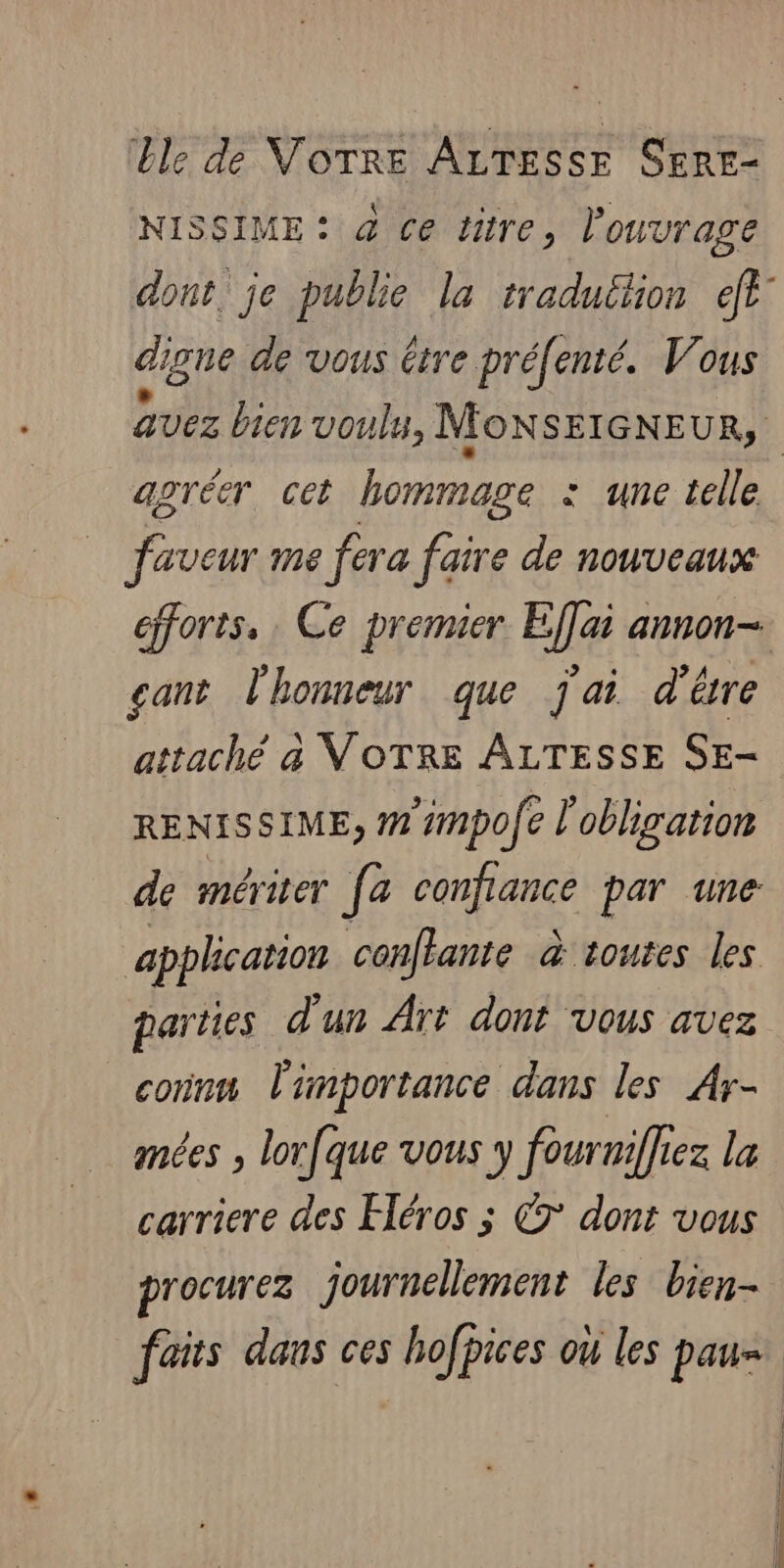 Lle de VOTRE ALTESSE SERE- NISSIME: à ce titre, l'ouvrage digue de vous être préfe enté. Vous agréer cet hommage : une telle faveur me fera faire de nouveaux cant l'honneur que jai d'ére attaché à VOTRE ALTESSE SE- RENISSIME, # #mpofe l'obligation de mériter [a confiance par une application conflante à toutes les connm l'importance dans les Ar- mées , lor[que vous y fourniffez la carriere des Héros ; © dont vous procurez journellement les bien-