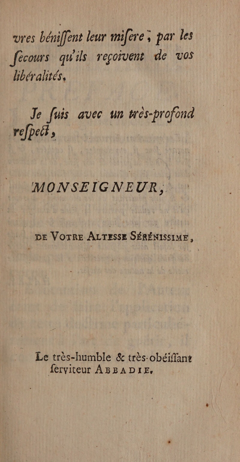 vres bémiffent leur mifere , par les _fécours qu'ils reçoivent de vos bbéralités, Je fuis avec un trés-profond MONSEIGNEUR, DE VOTRE ALTESSE SÉRÉNISSIME, er Le très-humble &amp; très-obéifant férviteur ABBADIE,