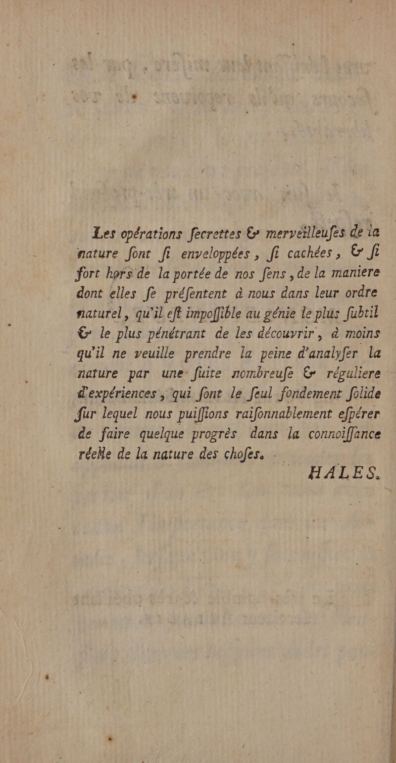 Les opérations fecrettes &amp; mervetlleufes de 1e nature font fi enveloppées , fi cachées, &amp; fi fort hors de la portée de nos fens , de la maniere dont elles fe préfentent à nous dans leur ordre naturel, qu'il eft impoffible au génie le plus fubtil € le plus pénétrant de les découvrir, à moins qu'il ne veuille prendre la peine d'analfer la nature par une- fuite nombreufe &amp; réguliere d'expériences , qui font le feul fondement folide für lequel nous puiffions raifonnablement efpérer de faire quelque progrès dans la connoiffance réehe de la nature des chofes. - HALES.