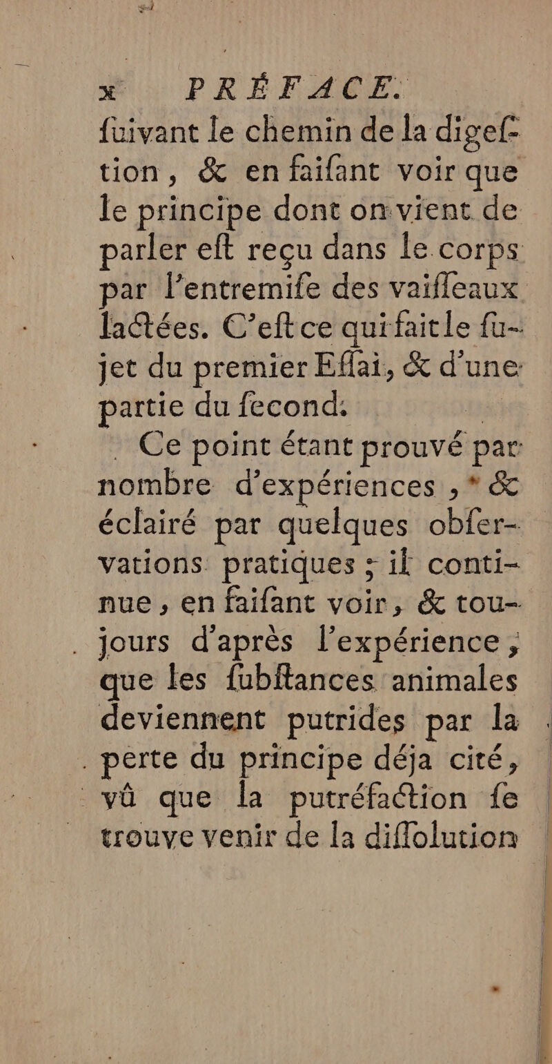 fuivant le chemin de la digef- tion, &amp; enfaifant voir que le principe dont on vient de parler eft reçu dans le corps par l’entremife des vaifleaux lactées. C’eftce quifaitle {u- jet du premier Eflai, &amp; d'une partie du fecond: à . Ce point étant prouvé par: nombre d'expériences , * &amp; éclairé par quelques obfer- vations pratiques ; il conti- nue , en faifant voir, &amp; tou- . jours d'après l'expérience ; que les fubftances animales deviennent putrides par la perte du principe déja cité, vû que la putréfaction fe trouve venir de la diflolution m7