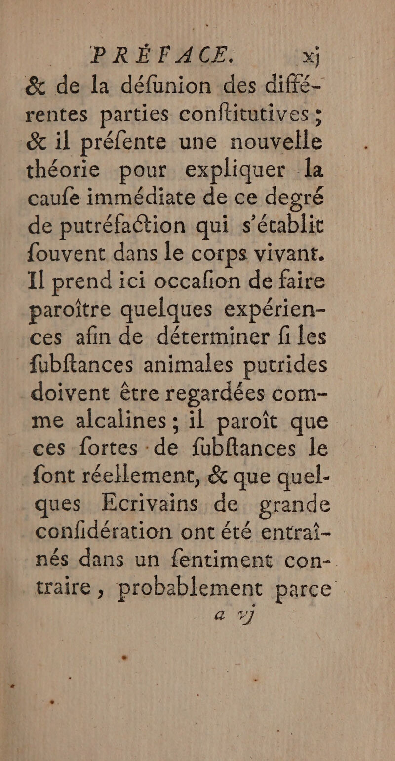 &amp; de la défunion des diffé- rentes parties conftitutives ; &amp; il préfente une nouvelle théorie pour expliquer la caufe immédiate de ce degré de putréfaction qui s'établit fouvent dans le corps vivant. 1! prend ici occafion de faire paroître quelques expérien- ces afin de déterminer fi les fubftances animales putrides doivent être regardées com- me alcalines ; il paroït que ces fortes de fubftances le {ont réellement, &amp; que quel- ques Ecrivains de grande confidération ont été entrai- nés dans un fentiment con- traire, probablement parce « V7