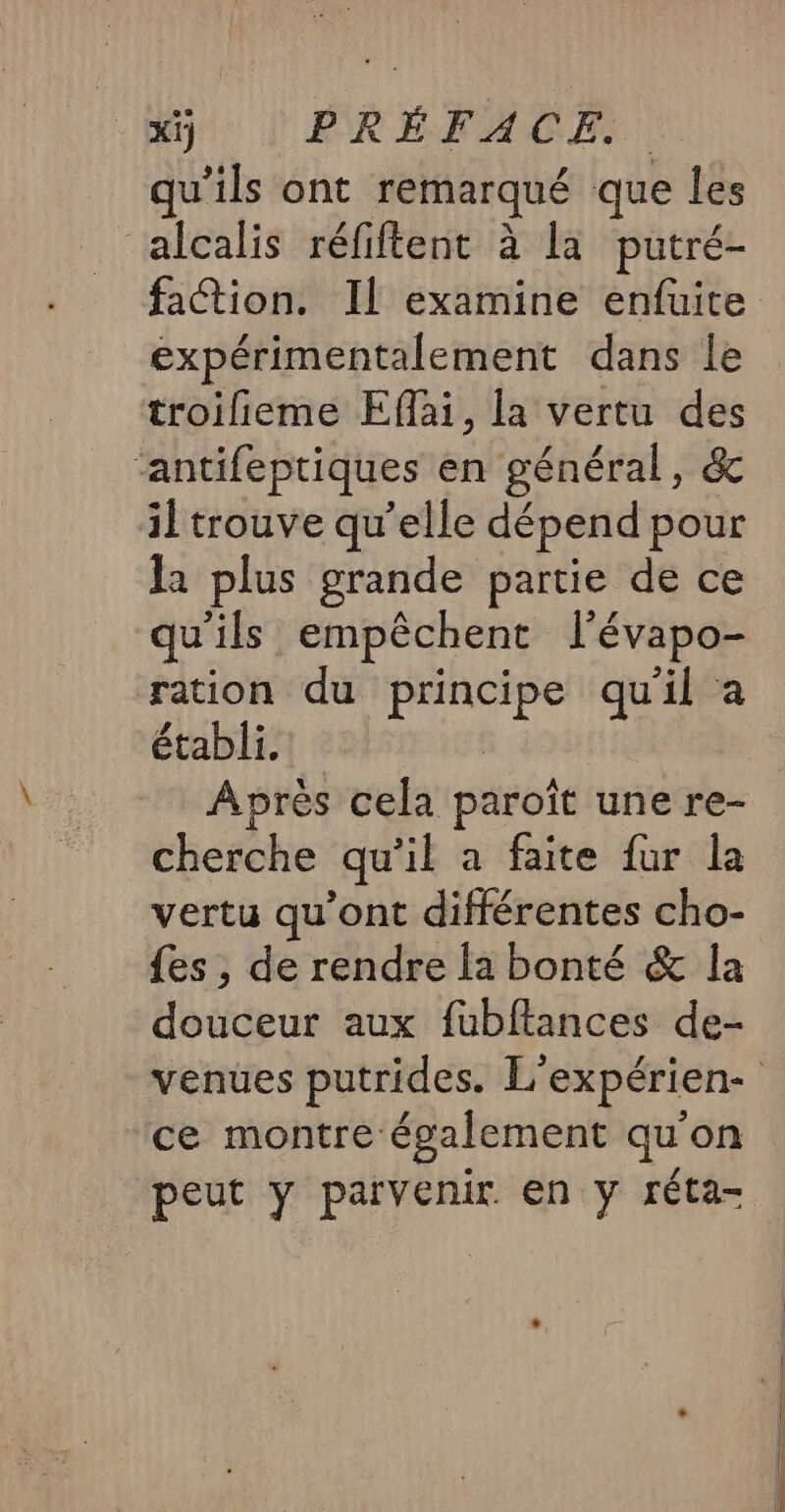 _xÿ PRÉFACE: qu'ils ont remarqué que les alcalis réfiftent à la putré- faction. Il examine enfuite expérimentalement dans le troilieme Efai, la vertu des ‘antifeptiques en général, &amp; iltrouve qu’elle dépend pour la plus grande partie de ce qu'ils empêchent lévapo- ration du principe quil a établi. Après cela paroît une re- cherche qu'il a faite fur la vertu qu'ont différentes cho- {es, de rendre la bonté &amp; la douceur aux fubftances de- ce montre également qu'on peut y patïvenir. en y réta- EE —