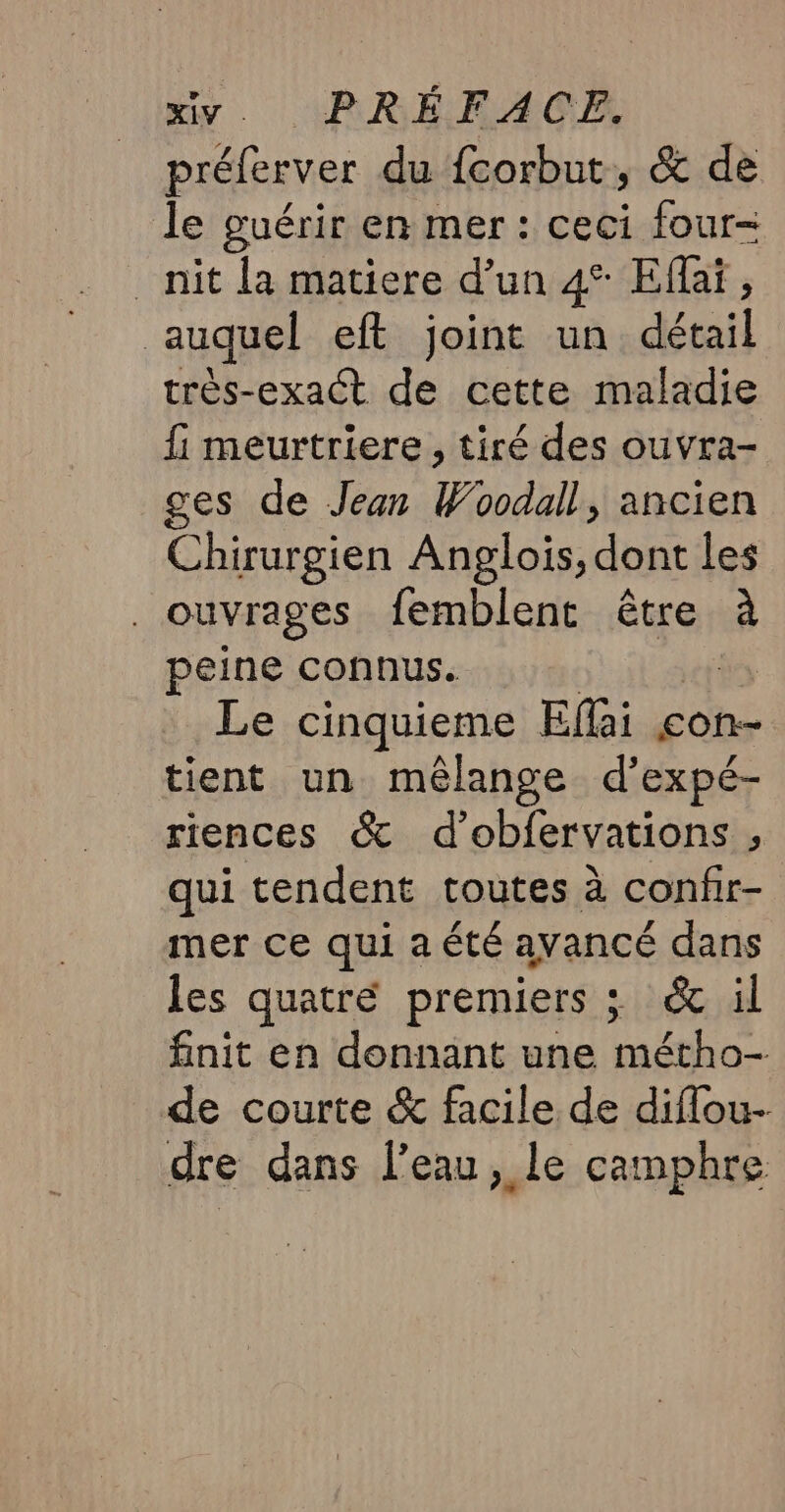 préferver du {corbut, &amp; de le guérir en mer : ceci four- _nit la matiere d’un 4° Efaï, auquel eft joint un détail très-exact de cette maladie fi meurtriere , tiré des ouvra- ges de Jean Woodall, ancien Chirurgien Anglois, dont les | ouvrages femblent être à peine connus. Le cinquieme Eflai con- tient un mélange d’expé- riences &amp; d’obfervations , qui tendent toutes à confir- mer ce qui a été avancé dans les quatré premiers ; &amp; il finit en donnant une métho- de courte &amp; facile de diflou- dre dans l'eau, le camphre