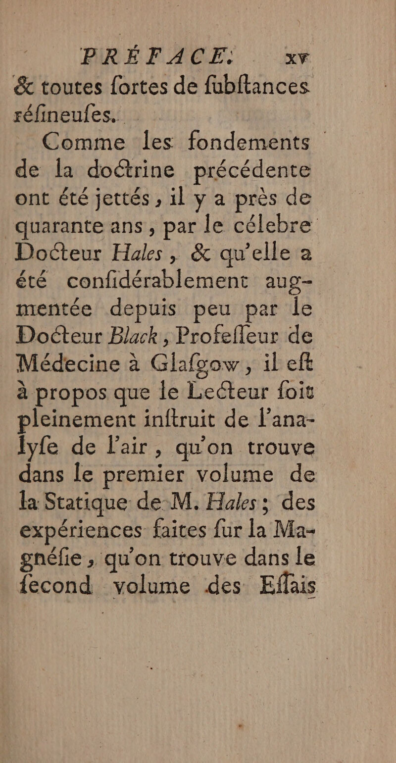 &amp; toutes fortes de fubftances réfineules. | Comme les fondements de la doctrine précédente ont été jettés , il y a près de quarante ans, par le célebre Docteur Hales , &amp; qu’elle a été confidérablement aug- mentée depuis peu par le Docteur Black, Profefleur de Médecine à Ghafgow, il eft à propos que le Lecteur foit pleinement inftruit de l’ana- lyfe de l'air, qu'on trouve dans le premier volume de la Statique de-M. Has; des expériences faites fur la Ma- gnéfie ; qu'on trouve dans le {econd volume des Efais