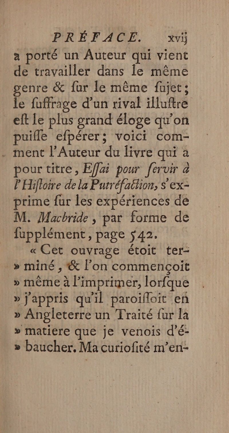 a porté un Auteur qui vient de travailler dans le même genre &amp; fur le même fujet; le fuffrage d’un rival illuftre eft le plus grand éloge qu’on puifle efpérer; voici com- . ment l’Auteur du livre qui à pour titre, Effai pour fervir a PHifioire de la Purréfaétion, S'ex- prime fur les expériences de M. Macbride , par forme de fupplément, page s 42. « Cet ouvrage étoit ter- » miné , &amp; l’on commencoit » mème à l’imprimer, lorfque » appris qu'il paroifoïit en » Angleterre un Traité {ur la » matiere que je veñois d’é- » baucher. Ma curiofité m’en-