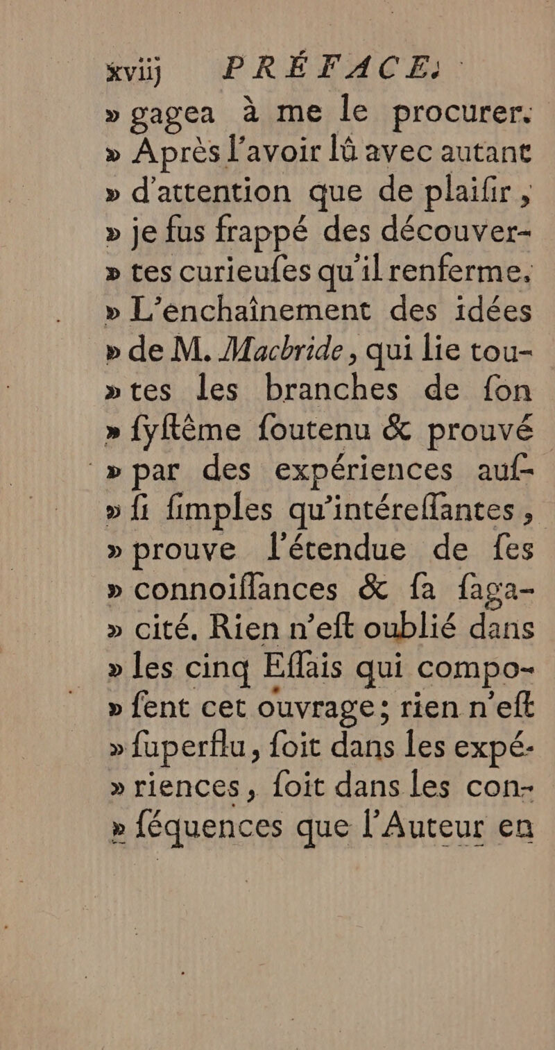 »gagea à me le procurer. » Après l'avoir là avec autant » d'attention que de plaifir, » je fus frappé des découver- » tes curieufes qu'ilrenferme, » L’enchaînement des idées » de M. Macbride, qui lie tou- »tes les branches de fon » {yflême foutenu &amp; prouvé »par des expériences auf- » fi fimples qu'intéreffantes, » prouve l'étendue de {es » connoiflances &amp; fa faga- » cité. Rien n’eft oublié dans » les cinq Eflais qui compo- » fent cet ouvrage ; rien n’eft » fuperflu, foit dans les expé- » riences, foit dans les con- » féquences que l’Auteur en