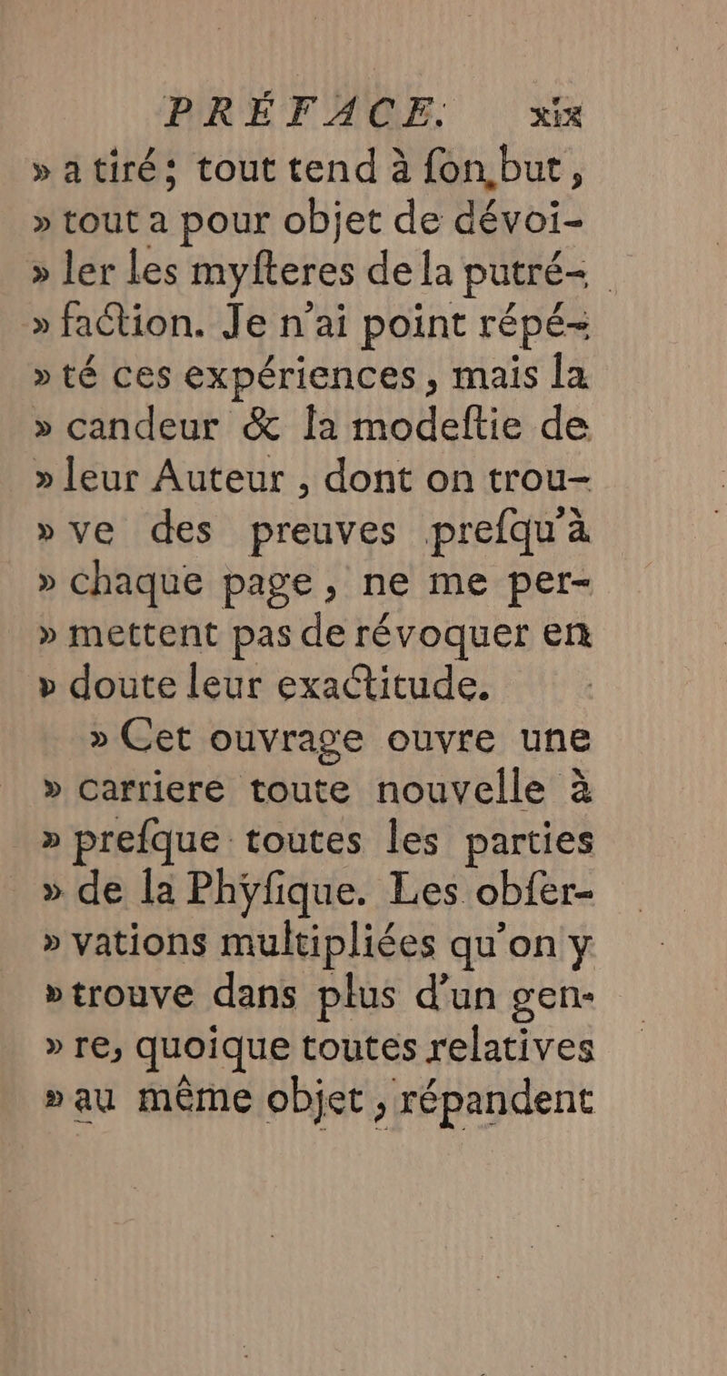 »atiré: tout tend à fon,but, » tout a pour objet de dévoi- » ler les myfteres dela putré= » faction. Je n'ai point répé- » té ces expériences, mais la » candeur &amp; {a modeftie de » leur Auteur , dont on trou- »ve des preuves prefqu'à » chaque page, ne me per- » mettent pas de révoquer en » doute leur exactitude. » Cet ouvrage ouvre une » carriere toute nouvelle à » prefque toutes les parties » de la Phÿfique. Les obfer- » vations multipliées qu’on y “trouve dans plus d’un gen- » re, quoique toutes relatives »au même objet, répandent