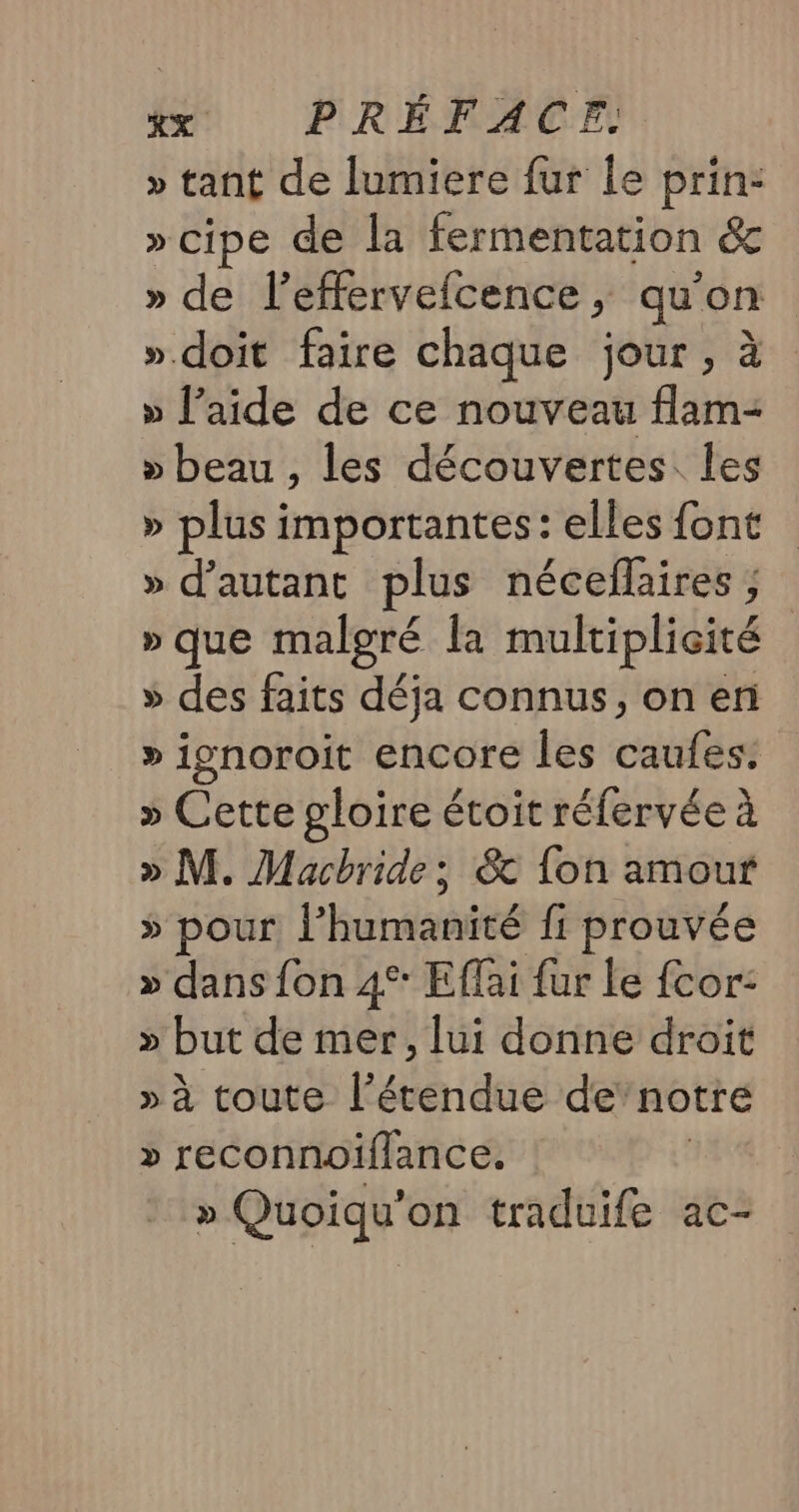 » tant de lumiere fur le prin: »cipe de la fermentation &amp; » de l’effervefcence ; qu’on » doit faire chaque jour, à » l’aide de ce nouveau flam- » beau , les découvertes les » plus importantes: elles font » d'autant plus néceflaires ; » que malgré Îa multiplicité » des faits déja connus, on en » ignoroit encore les cafés » Cette gloire étoit réfervée à » M. Macbride; &amp; {on amour 5 pour ! Hénishité fi prouvée » dans fon 4°: Effai fur le cor: » but de mer, lui donne droit » à toute l’étendue de’notre » reconnoiflance. | » Quoiqu'on traduife ac-