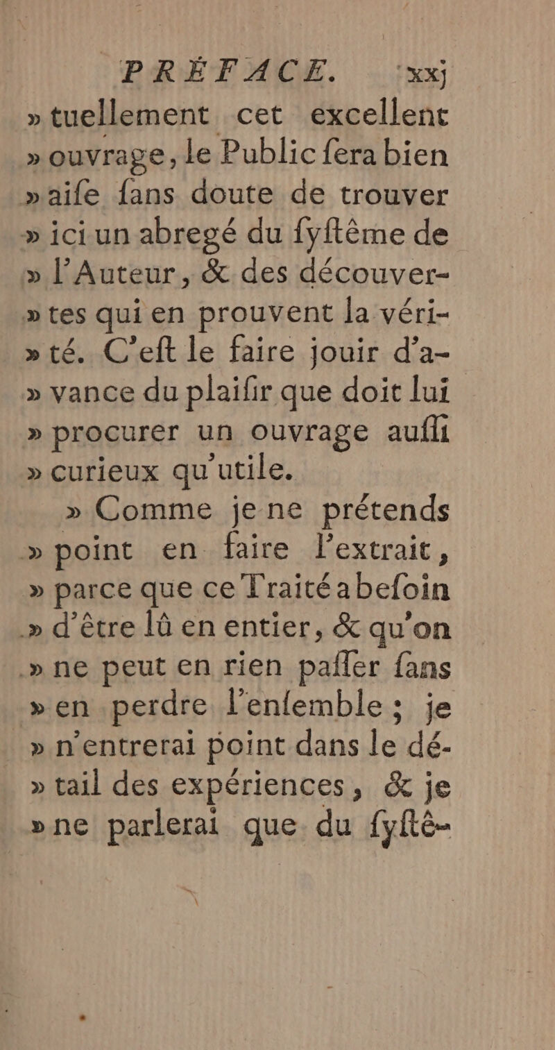 »tuellement cet excellent » ouvrage Le Public fera bien »aife fans doute de trouver » ici. un abregé du fyftême de » l’Auteur, &amp; des découver- » tes qui en prouvent la véri- » té. C’eft le faire jouir d’a- » vance du plaifir que doit lui » procurer un ouvrage aufli » curieux qu utile. » Comme je ne prétends » point en faire lextrait, » parce que ce Traité a befoin » d’être lû en entier, &amp; qu'on .» ne peut en rien Don fans » en perdre l’enfemble ; je » n’entrerai point dans le de » tail des expériences, &amp; je »ne parlerai que. du [yÉté-