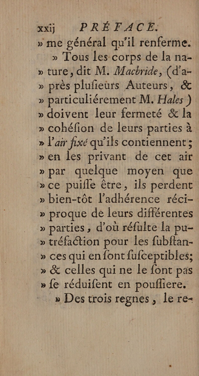 _» me général qu’il renferme. » Tous les corps de a na- » ture, dit M. Macbride, (d'a- » près plufieurs Auteurs, &amp; » particuliérement M. Hales ) » doivent leur fermeté &amp; la » cohéfion de leurs parties à » l'air fixé qu’ils contiennent; » en les privant de cet air »par quelque moyen que » ce puifle être, ils perdent » bien-tôt l’adhérence réci- » proque de leurs différentes » parties, d’où réfulte la pu- » tréfaction pour les fubftan- » ces qui en font fufcepribles; » &amp; celles qui ne le font pas » {e réduifent en pouflere. » Des trois regnes, le re-